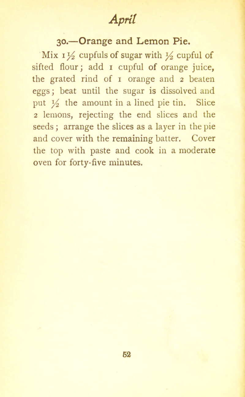 30.—Orange and Lemon Pie. Mix \]/2 cupfuls of sugar with y2 cupful of sifted flour; add 1 cupful of orange juice, the grated rind of 1 orange and 2 beaten eggs; beat until the sugar is dissolved and put y2 the amount in a lined pie tin. Slice 2 lemons, rejecting the end slices and the seeds ; arrange the slices as a layer in the pie and cover with the remaining batter. Cover the top with paste and cook in a moderate oven for forty-five minutes.