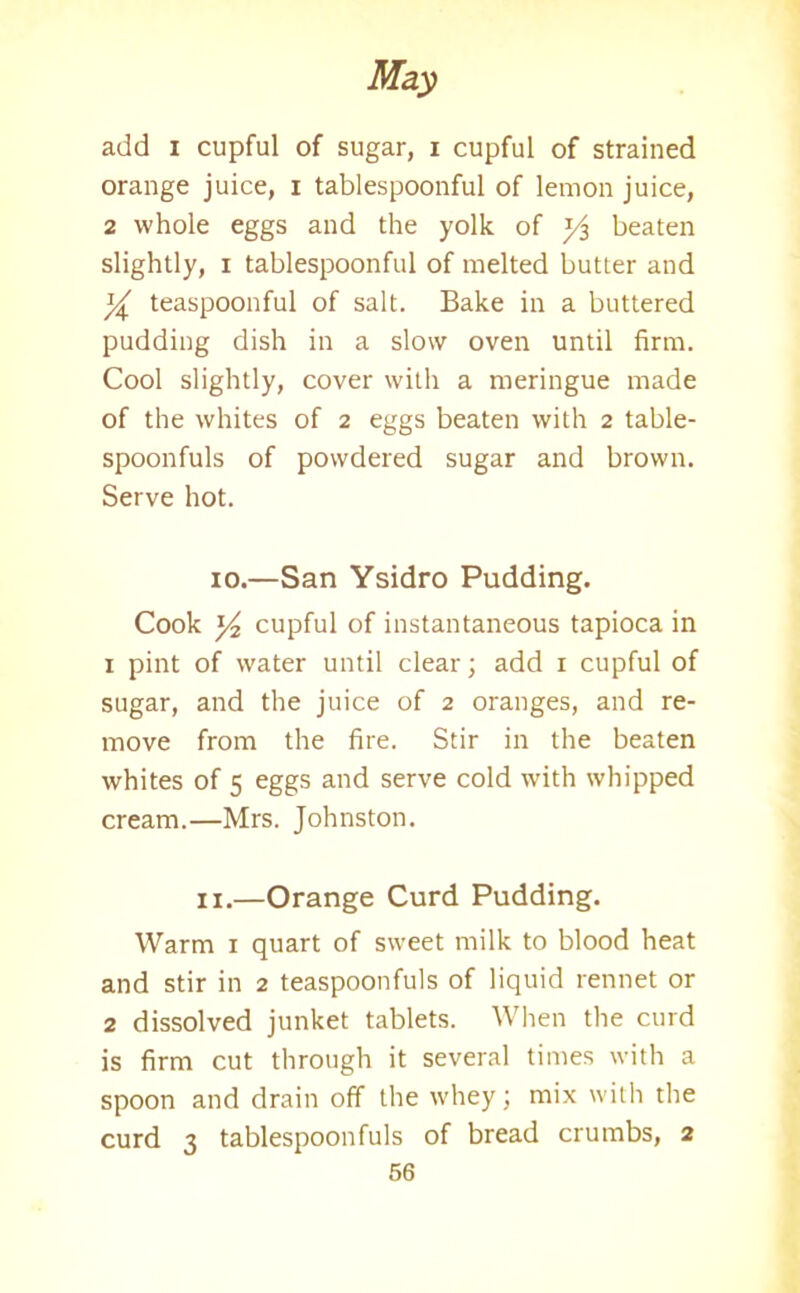 add i cupful of sugar, i cupful of strained orange juice, i tablespoonful of lemon juice, 2 whole eggs and the yolk of beaten slightly, i tablespoonful of melted butter and % teaspoonful of salt. Bake in a buttered pudding dish in a slow oven until firm. Cool slightly, cover with a meringue made of the whites of 2 eggs beaten with 2 table- spoonfuls of powdered sugar and brown. Serve hot. 10.—San Ysidro Pudding. Cook y2 cupful of instantaneous tapioca in 1 pint of water until clear; add 1 cupful of sugar, and the juice of 2 oranges, and re- move from the fire. Stir in the beaten whites of 5 eggs and serve cold with whipped cream.—Mrs. Johnston. ix.—Orange Curd Pudding. Warm 1 quart of sweet milk to blood heat and stir in 2 teaspoonfuls of liquid rennet or 2 dissolved junket tablets. When the curd is firm cut through it several times with a spoon and drain off the whey; mix with the curd 3 tablespoonfuls of bread crumbs, 2