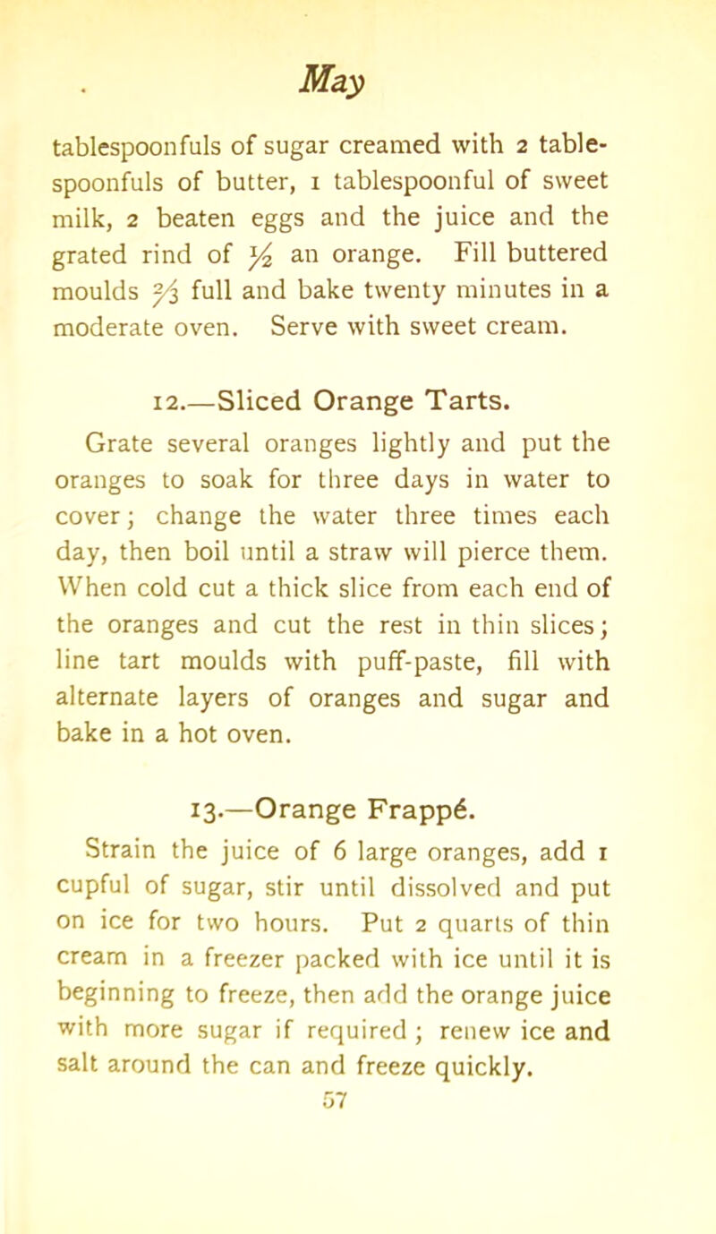 tablespoonfuls of sugar creamed with 2 table- spoonfuls of butter, 1 tablespoonful of sweet milk, 2 beaten eggs and the juice and the grated rind of an orange. Fill buttered moulds ~/z full and bake twenty minutes in a moderate oven. Serve with sweet cream. 12.—Sliced Orange Tarts. Grate several oranges lightly and put the oranges to soak for three days in water to cover; change the water three times each day, then boil until a straw will pierce them. When cold cut a thick slice from each end of the oranges and cut the rest in thin slices; line tart moulds with puff-paste, fill with alternate layers of oranges and sugar and bake in a hot oven. 13.—Orange Frapp6. Strain the juice of 6 large oranges, add 1 cupful of sugar, stir until dissolved and put on ice for two hours. Put 2 quarts of thin cream in a freezer packed with ice until it is beginning to freeze, then add the orange juice with more sugar if required ; renew ice and salt around the can and freeze quickly.