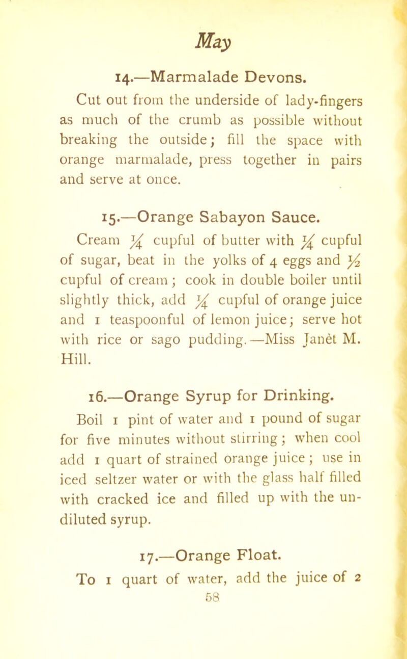14.—Marmalade Devons. Cut out from the underside of lady-fingers as much of the crumb as possible without breaking the outside; fill the space with orange marmalade, press together in pairs and serve at once. 15.—Orange Sabayon Sauce. Cream % cupful of butter with ^ cupful of sugar, beat in the yolks of 4 eggs and ]/2 cupful of cream ; cook in double boiler until slightly thick, add % cupful of orange juice and 1 teaspoonful of lemon juice; serve hot with rice or sago pudding.—Miss Janet M. Hill. 16.—Orange Syrup for Drinking. Boil 1 pint of water and 1 pound of sugar for five minutes without stirring; when cool add 1 quart of strained orange juice; use in iced seltzer water or with the glass halt filled with cracked ice and filled up with the un- diluted syrup. 17.—Orange Float. To 1 quart of water, add the juice of 2