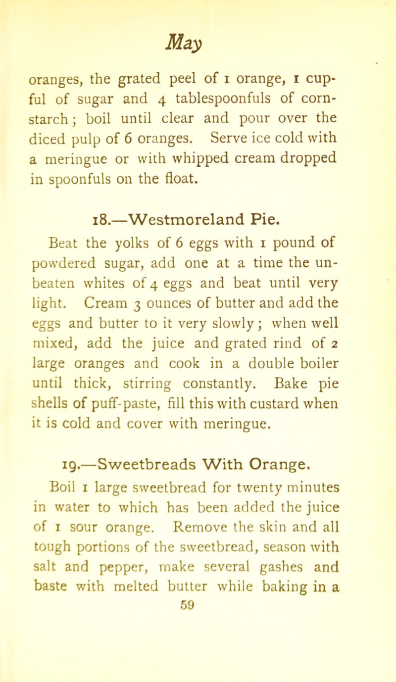 oranges, the grated peel of i orange, i cup- ful of sugar and 4 tablespoonfuls of corn- starch ; boil until clear and pour over the diced pulp of 6 oranges. Serve ice cold with a meringue or with whipped cream dropped in spoonfuls on the float. 18.—Westmoreland Pie. Beat the yolks of 6 eggs with 1 pound of powdered sugar, add one at a time the un- beaten whites of 4 eggs and beat until very light. Cream 3 ounces of butter and add the eggs and butter to it very slowly; when well mixed, add the juice and grated rind of 2 large oranges and cook in a double boiler until thick, stirring constantly. Bake pie shells of puff-paste, fill this with custard when it is cold and cover with meringue. 19.—Sweetbreads With Orange. Boil 1 large sweetbread for twenty minutes in water to which has been added the juice of 1 sour orange. Remove the skin and all tough portions of the sweetbread, season with salt and pepper, make several gashes and baste with melted butter while baking in a