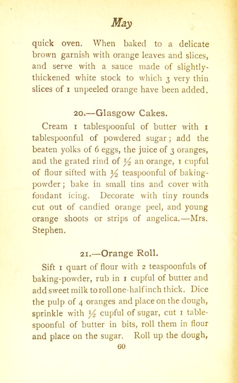 quick oven. When baked to a delicate brown garnish with orange leaves and slices, and serve with a sauce made of slightly- thickened white stock to which 3 very thin slices of 1 unpeeled orange have been added. 20.—Glasgow Cakes. Cream 1 tablespoonful of butter with 1 tablespoonful of powdered sugar; add the beaten yolks of 6 eggs, the juice of 3 oranges, and the grated rind of ]/2 an orange, 1 cupful of flour sifted with teaspoonful of baking- powder ; bake in small tins and cover with fondant icing. Decorate with tiny rounds cut out of candied orange peel, and young orange shoots or strips of angelica.—Mrs. Stephen. 21.—Orange Roll. Sift 1 quart of flour with 2 teaspoonfuls of baking-powder, rub in 1 cupful of butter and add sweet milk torollonedialfinch thick. Dice the pulp of 4 oranges and place on the dough, sprinkle with y2 cupful of sugar, cut 1 table- spoonful of butter in bits, roll them in flour and place on the sugar. Roll up the dough,