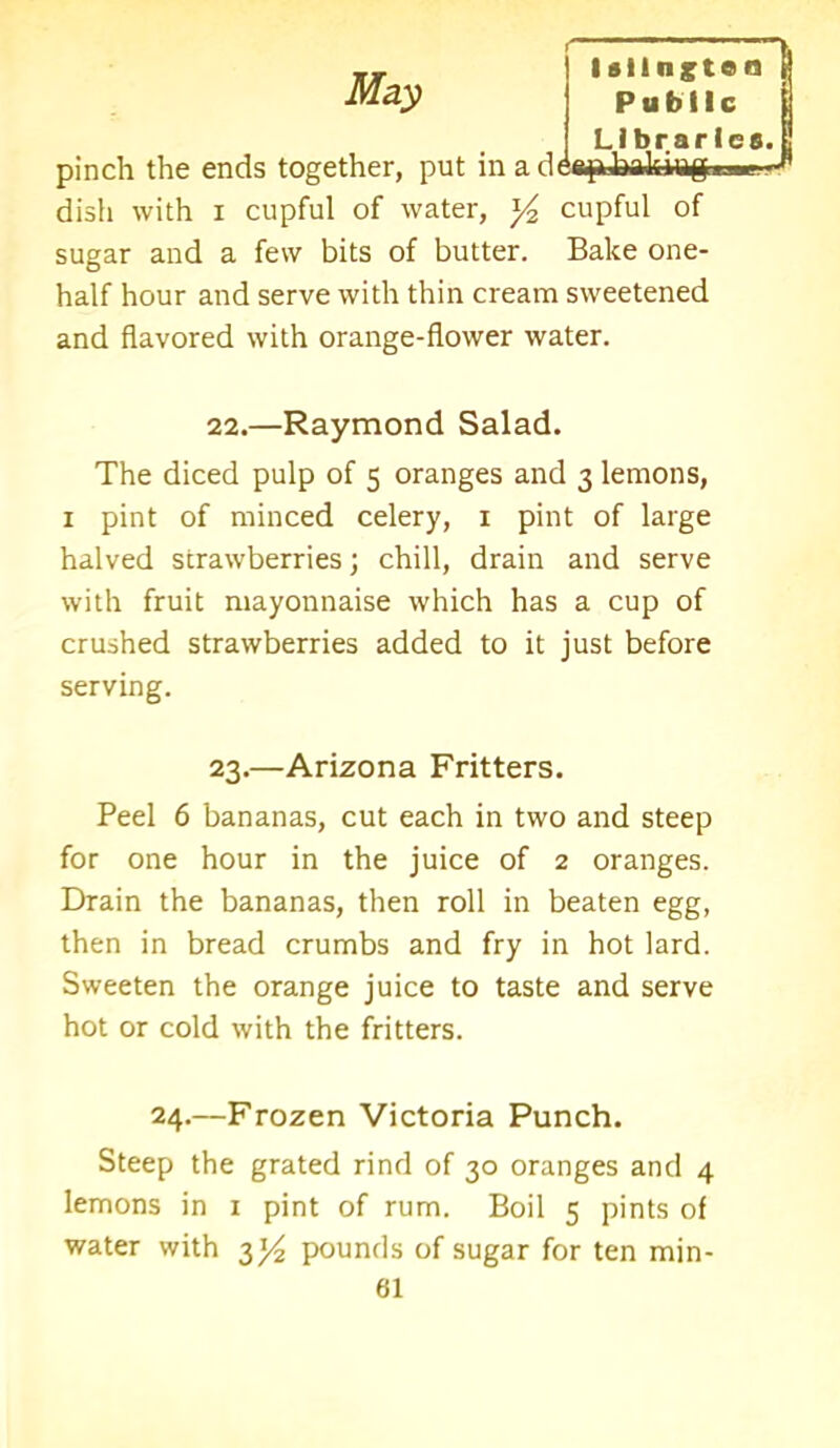 Librarie pinch the ends together, put in addap hrikiiigiw dish with i cupful of water, y2 cupful of sugar and a few bits of butter. Bake one- half hour and serve with thin cream sweetened and flavored with orange-flower water. 22.—Raymond Salad. The diced pulp of 5 oranges and 3 lemons, 1 pint of minced celery, 1 pint of large halved strawberries; chill, drain and serve with fruit mayonnaise which has a cup of crushed strawberries added to it just before serving. 23.—Arizona Fritters. Peel 6 bananas, cut each in two and steep for one hour in the juice of 2 oranges. Drain the bananas, then roll in beaten egg, then in bread crumbs and fry in hot lard. Sweeten the orange juice to taste and serve hot or cold with the fritters. 24.—Frozen Victoria Punch. Steep the grated rind of 30 oranges and 4 lemons in 1 pint of rum. Boil 5 pints of water with 3^ pounds of sugar for ten min-