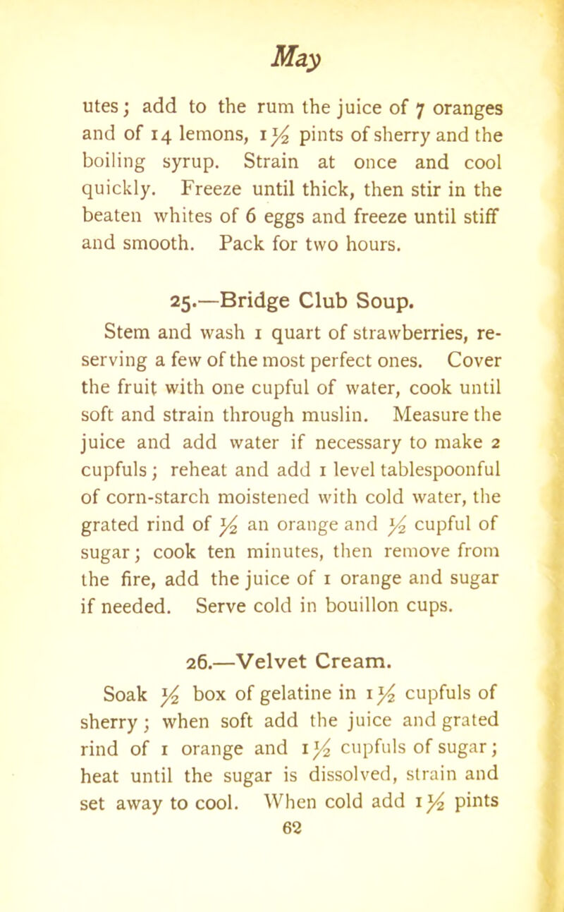 utes; add to the rum the juice of 7 oranges and of 14 lemons, iy pints of sherry and the boiling syrup. Strain at once and cool quickly. Freeze until thick, then stir in the beaten whites of 6 eggs and freeze until stiff and smooth. Pack for two hours. 25.—Bridge Club Soup. Stem and wash 1 quart of strawberries, re- serving a few of the most perfect ones. Cover the fruit with one cupful of water, cook until soft and strain through muslin. Measure the juice and add water if necessary to make 2 cupfuls; reheat and add 1 level tablespoonful of corn-starch moistened with cold water, the grated rind of ]/2 an orange and y2 cupful of sugar; cook ten minutes, then remove from the fire, add the juice of 1 orange and sugar if needed. Serve cold in bouillon cups. 26.—Velvet Cream. Soak y2 box of gelatine in iy cupfuls of sherry; when soft add the juice and grated rind of 1 orange and 1 y2 cupfuls of sugar; heat until the sugar is dissolved, strain and set away to cool. When cold add iy pints