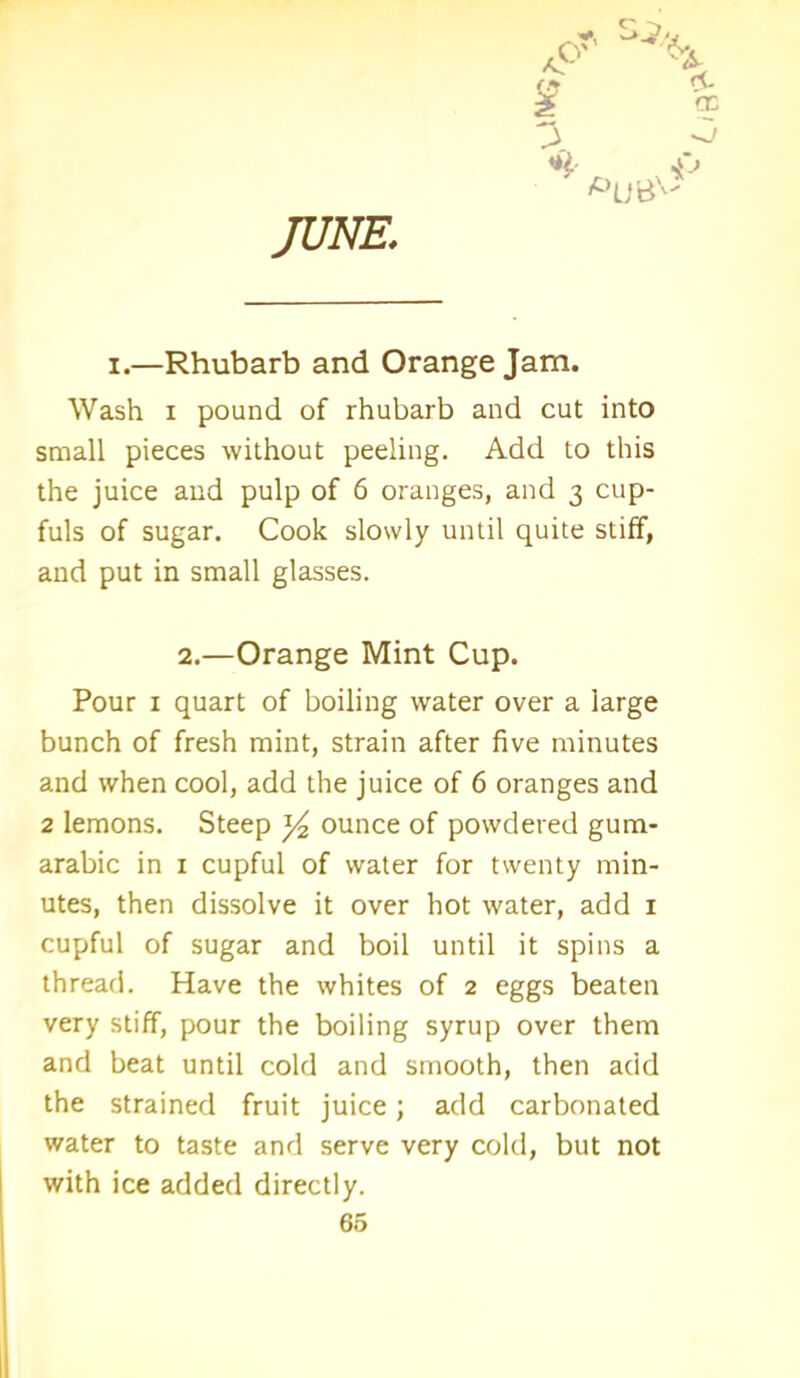 JUNE i.—Rhubarb and Orange Jam. Wash i pound of rhubarb and cut into small pieces without peeling. Add to this the juice and pulp of 6 oranges, and 3 cup- fuls of sugar. Cook slowly until quite stiff, and put in small glasses. 2.—Orange Mint Cup. Pour 1 quart of boiling water over a large bunch of fresh mint, strain after five minutes and when cool, add the juice of 6 oranges and 2 lemons. Steep y ounce of powdered gum- arabic in 1 cupful of water for twenty min- utes, then dissolve it over hot water, add 1 cupful of sugar and boil until it spins a thread. Have the whites of 2 eggs beaten very stiff, pour the boiling syrup over them and beat until cold and smooth, then add the strained fruit juice; add carbonated water to taste and serve very cold, but not with ice added directly.