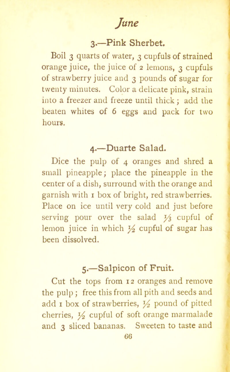 3.—Pink Sherbet. Boil 3 quarts of water, 3 cupfuls of strained orange juice, the juice of 2 lemons, 3 cupfuls of strawberry juice and 3 pounds of sugar for twenty minutes. Color a delicate pink, strain into a freezer and freeze until thick; add the beaten whites of 6 eggs and pack for two hours. 4.—Duarte Salad. Dice the pulp of 4 oranges and shred a small pineapple; place the pineapple in the center of a dish, surround with the orange and garnish with 1 box of bright, red strawberries. Place on ice until very cold and just before serving pour over the salad y$ cupful of lemon juice in which ]/2 cupful of sugar has been dissolved. 5.—Salpicon of Fruit. Cut the tops from 12 oranges and remove the pulp ; free this from all pith and seeds and add 1 box of strawberries, y2 pound of pitted cherries, y2 cupful of soft orange marmalade and 3 sliced bananas. Sweeten to taste and