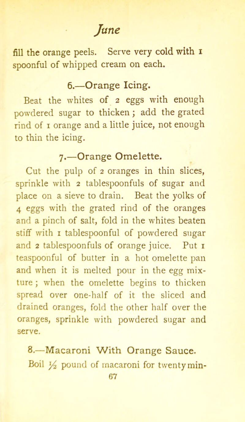 fill the orange peels. Serve very cold with i spoonful of whipped cream on each. 6.—Orange Icing. Beat the whites of 2 eggs with enough powdered sugar to thicken; add the grated rind of 1 orange and a little juice, not enough to thin the icing. 7.—Orange Omelette. Cut the pulp of 2 oranges in thin slices, sprinkle with 2 tablespoonfuls of sugar and place on a sieve to drain. Beat the yolks of 4 eggs with the grated rind of the oranges and a pinch of salt, fold in the whites beaten stiff with 1 tablespoonful of powdered sugar and 2 tablespoonfuls of orange juice. Put 1 teaspoonful of butter in a hot omelette pan and when it is melted pour in the egg mix- ture ; when the omelette begins to thicken spread over one-half of it the sliced and drained oranges, fold the other half over the oranges, sprinkle with powdered sugar and serve. 8.—Macaroni With Orange Sauce. Boil ]/2 pound of macaroni for twenty min-