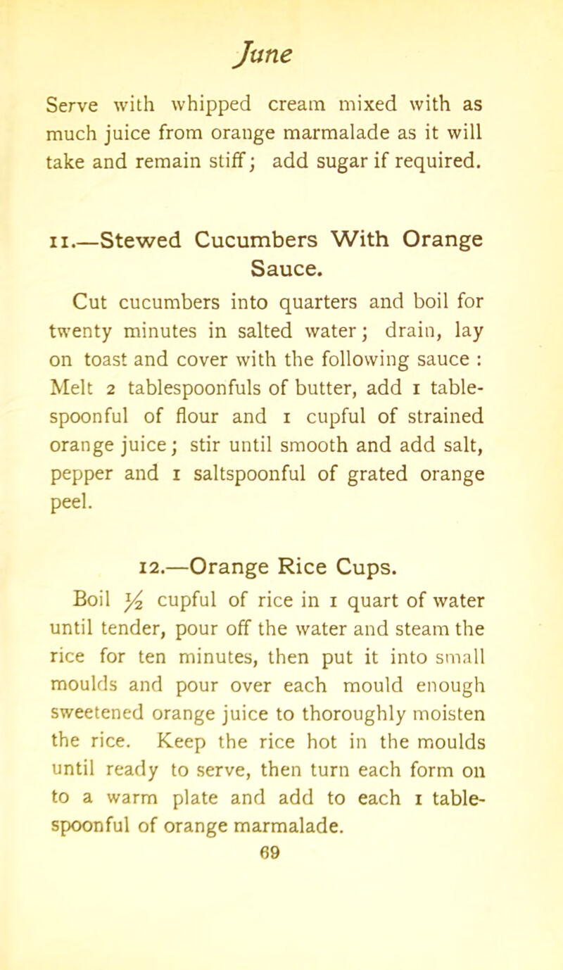 Serve with whipped cream mixed with as much juice from orauge marmalade as it will take and remain stiff; add sugar if required. n.—Stewed Cucumbers With Orange Sauce. Cut cucumbers into quarters and boil for twenty minutes in salted water; drain, lay on toast and cover with the following sauce : Melt 2 tablespoonfuls of butter, add i table- spoonful of flour and i cupful of strained orange juice; stir until smooth and add salt, pepper and i saltspoonful of grated orange peel. 12.—Orange Rice Cups. Boil y2 cupful of rice in i quart of water until tender, pour off the water and steam the rice for ten minutes, then put it into small moulds and pour over each mould enough sweetened orange juice to thoroughly moisten the rice. Keep the rice hot in the moulds until ready to serve, then turn each form on to a warm plate and add to each i table- spoonful of orange marmalade.