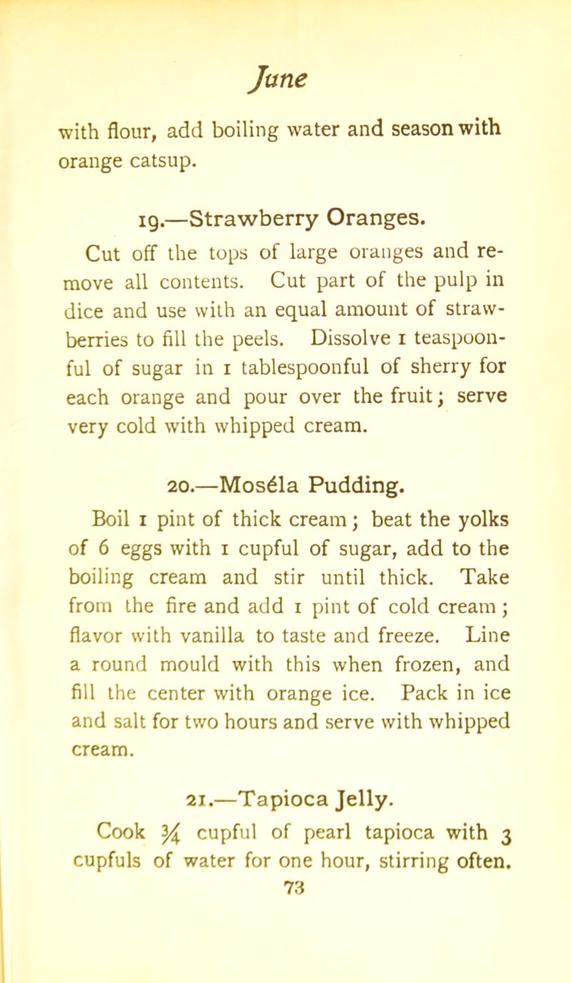 with flour, add boiling water and season with orange catsup. 19.—Strawberry Oranges. Cut off the tops of large oranges and re- move all contents. Cut part of the pulp in dice and use with an equal amount of straw- berries to fill the peels. Dissolve 1 teaspoon- ful of sugar in 1 tablespoonful of sherry for each orange and pour over the fruit; serve very cold with whipped cream. 20.—Mos£la Pudding. Boil 1 pint of thick cream; beat the yolks of 6 eggs with x cupful of sugar, add to the boiling cream and stir until thick. Take from the fire and add 1 pint of cold cream; flavor with vanilla to taste and freeze. Line a round mould with this when frozen, and fill the center with orange ice. Pack in ice and salt for two hours and serve with whipped cream. 2i.—Tapioca Jelly. Cook y cupful of pearl tapioca with 3 cupfuls of water for one hour, stirring often.