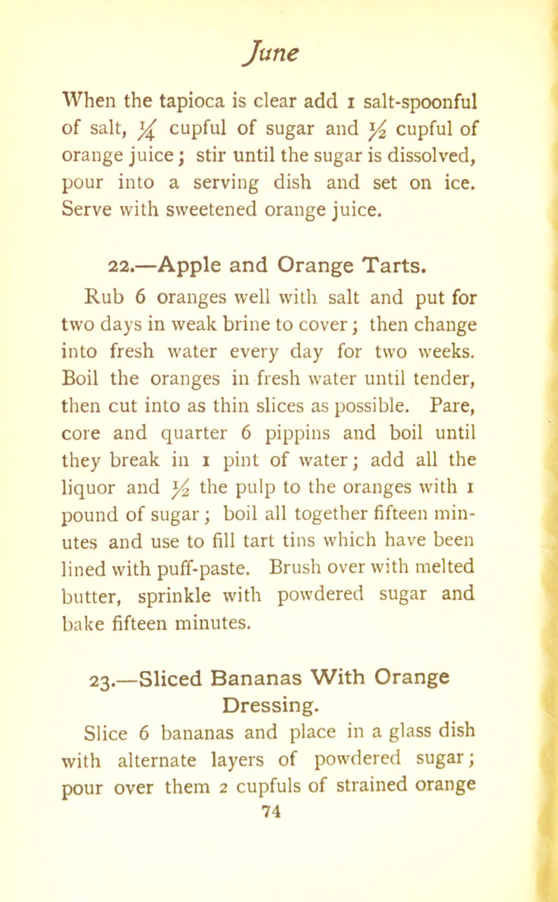 When the tapioca is clear add i salt-spoonful of salt, cupful of sugar and cupful of orange juice; stir until the sugar is dissolved, pour into a serving dish and set on ice. Serve with sweetened orange juice. 22.—Apple and Orange Tarts. Rub 6 oranges well with salt and put for two days in weak brine to cover; then change into fresh water every day for two weeks. Boil the oranges in fresh water until tender, then cut into as thin slices as possible. Pare, core and quarter 6 pippins and boil until they break in i pint of water; add all the liquor and y2 the pulp to the oranges with i pound of sugar ; boil all together fifteen min- utes and use to fill tart tins which have been lined with puff-paste. Brush over with melted butter, sprinkle with powdered sugar and bake fifteen minutes. 23.—Sliced Bananas With Orange Dressing. Slice 6 bananas and place in a glass dish with alternate layers of powdered sugar; pour over them 2 cupfuls of strained orange