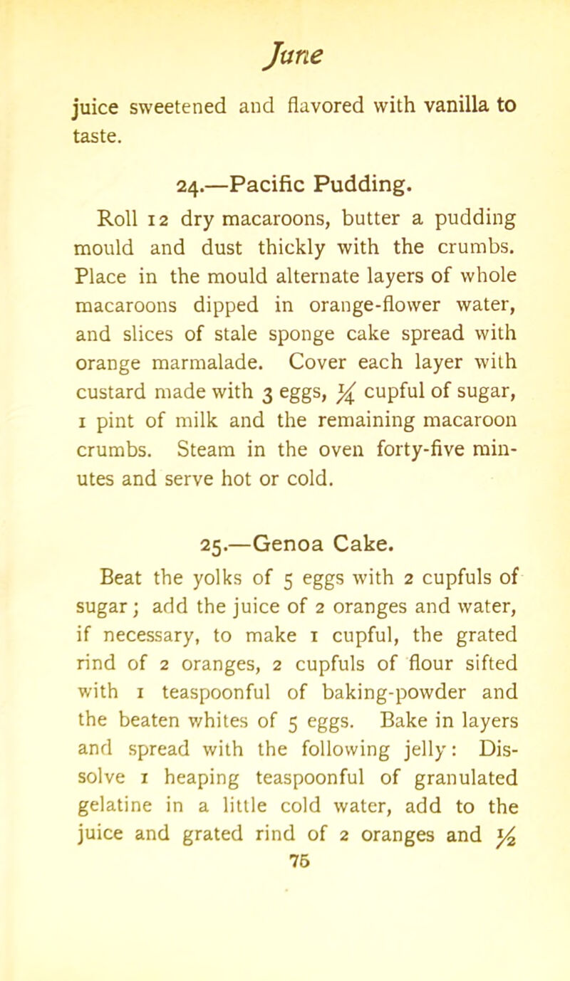 juice sweetened and flavored with vanilla to taste. 24.—Pacific Pudding. Roll 12 dry macaroons, butter a pudding mould and dust thickly with the crumbs. Place in the mould alternate layers of whole macaroons dipped in orange-flower water, and slices of stale sponge cake spread with orange marmalade. Cover each layer with custard made with 3 eggs, ]/^ cupful of sugar, 1 pint of milk and the remaining macaroon crumbs. Steam in the oven forty-five min- utes and serve hot or cold. 25.—Genoa Cake. Beat the yolks of 5 eggs with 2 cupfuls of sugar; add the juice of 2 oranges and water, if necessary, to make 1 cupful, the grated rind of 2 oranges, 2 cupfuls of flour sifted with 1 teaspoonful of baking-powder and the beaten whites of 5 eggs. Bake in layers and spread with the following jelly: Dis- solve 1 heaping teaspoonful of granulated gelatine in a little cold water, add to the juice and grated rind of 2 oranges and ^