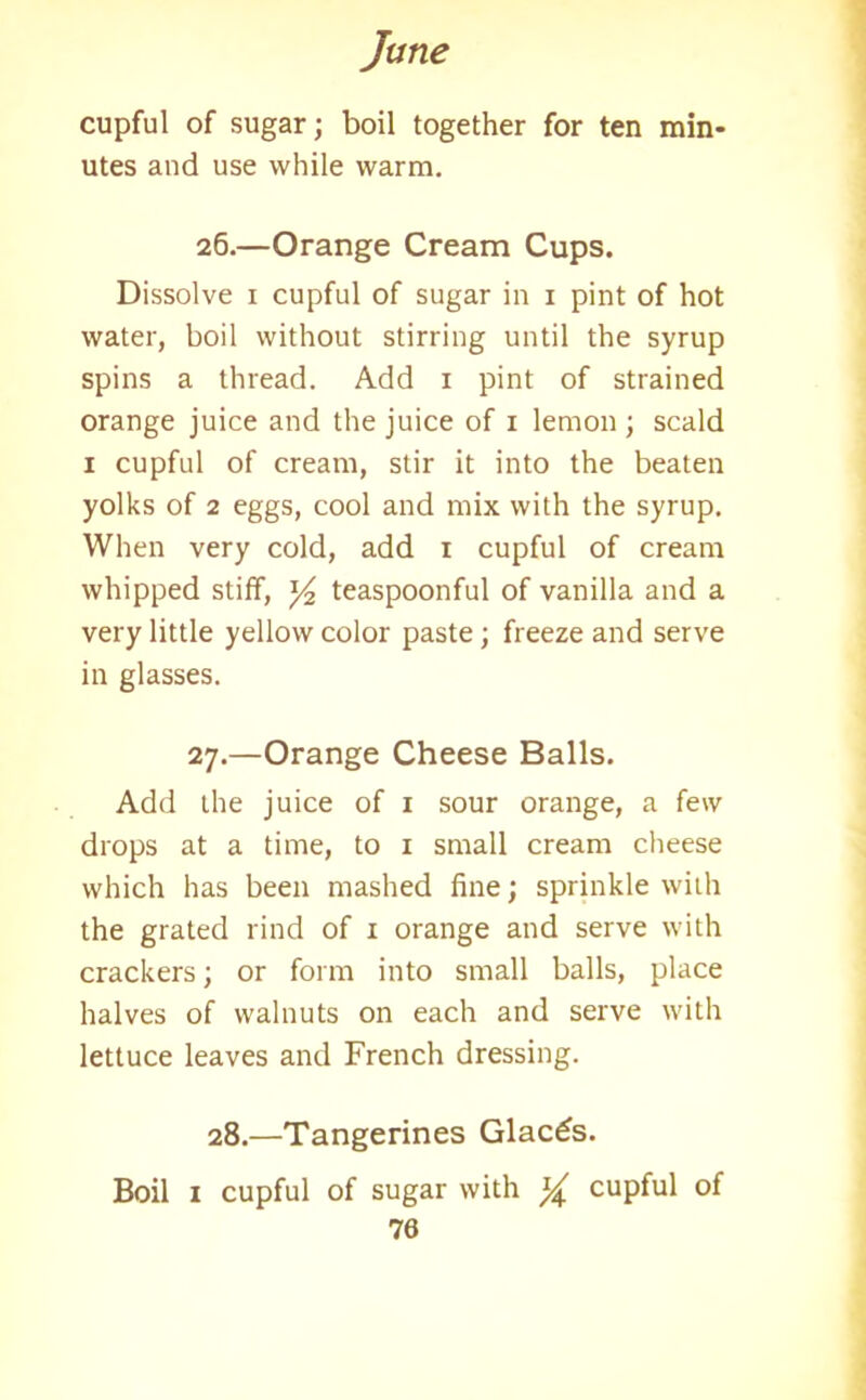 cupful of sugar; boil together for ten min- utes and use while warm. 26. —Orange Cream Cups. Dissolve 1 cupful of sugar in 1 pint of hot water, boil without stirring until the syrup spins a thread. Add 1 pint of strained orange juice and the juice of 1 lemon ; scald 1 cupful of cream, stir it into the beaten yolks of 2 eggs, cool and mix with the syrup. When very cold, add 1 cupful of cream whipped stiff, y2 teaspoonful of vanilla and a very little yellow color paste; freeze and serve in glasses. 27. —Orange Cheese Balls. Add the juice of 1 sour orange, a few drops at a time, to 1 small cream cheese which has been mashed fine; sprinkle with the grated rind of 1 orange and serve with crackers; or form into small balls, place halves of walnuts on each and serve with lettuce leaves and French dressing. 28.—Tangerines Glacis. Boil 1 cupful of sugar with % cupful of 70