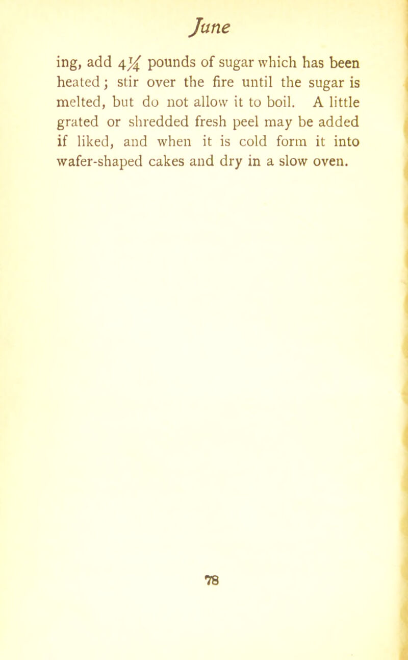 ing, add 4^ pounds of sugar which has been heated; stir over the fire until the sugar is melted, but do not allow it to boil. A little grated or shredded fresh peel may be added if liked, and when it is cold form it into wafer-shaped cakes and dry in a slow oven.
