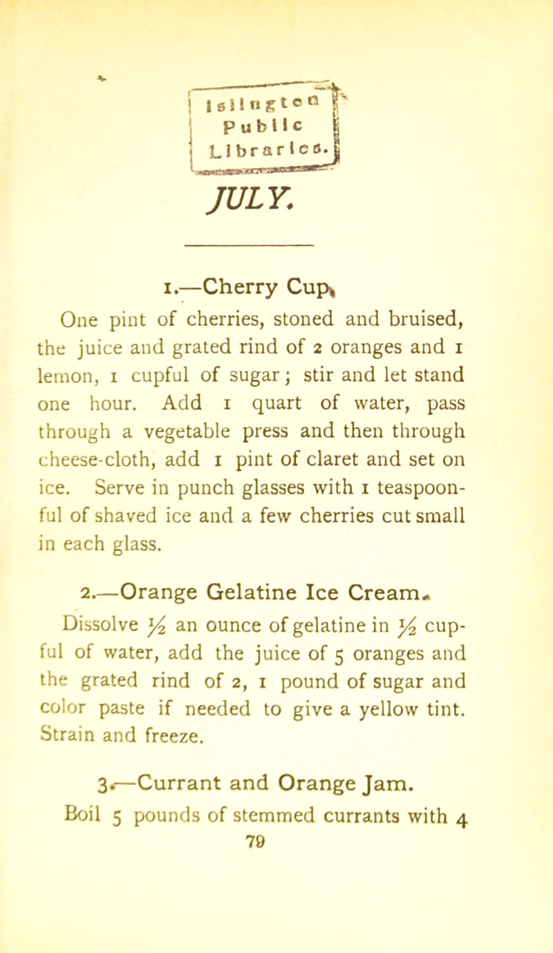 ! Islington |' Public | Llbrarlco. JULY,; i.—Cherry Cup* One pint of cherries, stoned and bruised, the juice and grated rind of 2 oranges and 1 lemon, 1 cupful of sugar; stir and let stand one hour. Add 1 quart of water, pass through a vegetable press and then through cheese-cloth, add 1 pint of claret and set on ice. Serve in punch glasses with 1 teaspoon- ful of shaved ice and a few cherries cut small in each glass. 2.—Orange Gelatine Ice Cream- Dissolve y2 an ounce of gelatine in y2 cup- ful of water, add the juice of 5 oranges and the grated rind of 2, 1 pound of sugar and color paste if needed to give a yellow tint. Strain and freeze. 3.—Currant and Orange Jam. Boil 5 pounds of stemmed currants with 4