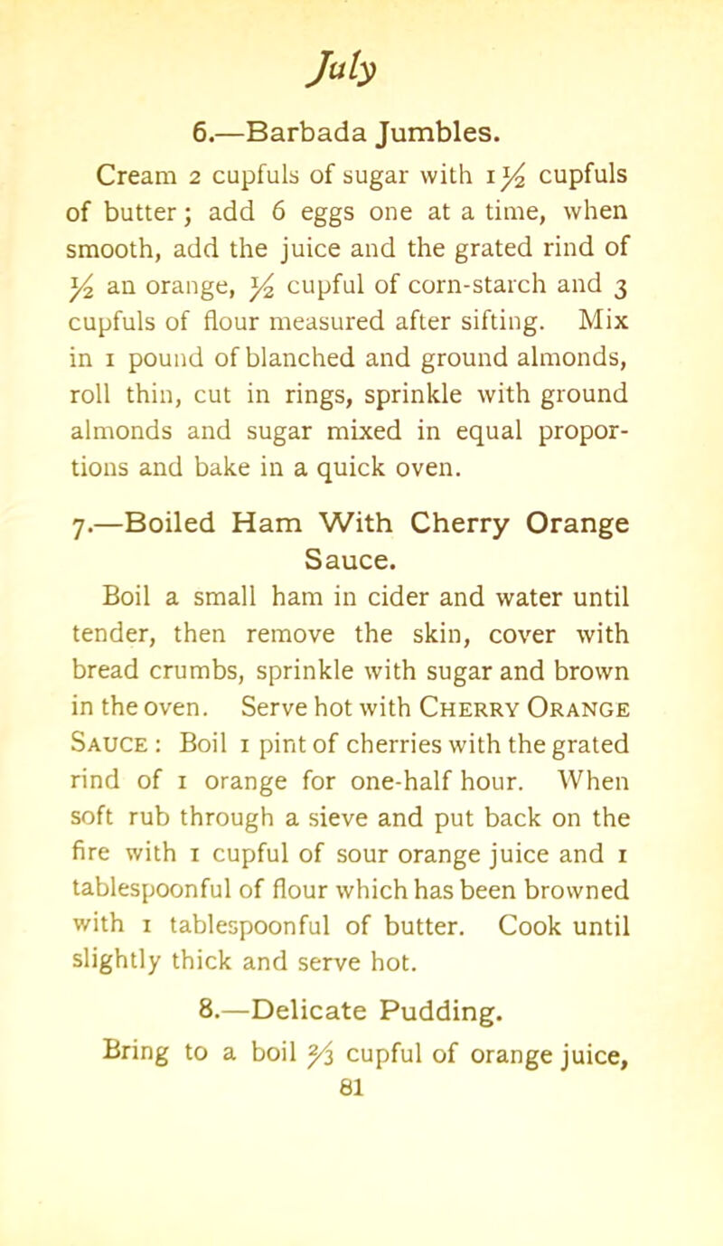6.—Barbada Jumbles. Cream 2 cupfuls of sugar with cupfuls of butter; add 6 eggs one at a time, when smooth, add the juice and the grated rind of an orange, *4 cupful of corn-starch and 3 cupfuls of flour measured after sifting. Mix in 1 pound of blanched and ground almonds, roll thin, cut in rings, sprinkle with ground almonds and sugar mixed in equal propor- tions and bake in a quick oven. 7.—Boiled Ham With Cherry Orange Sauce. Boil a small ham in cider and water until tender, then remove the skin, cover with bread crumbs, sprinkle with sugar and brown in the oven. Serve hot with Cherry Orange Sauce : Boil 1 pint of cherries with the grated rind of 1 orange for one-half hour. When soft rub through a sieve and put back on the fire with 1 cupful of sour orange juice and 1 tablespoonful of flour which has been browned with 1 tablespoonful of butter. Cook until slightly thick and serve hot. 8.—Delicate Pudding. Bring to a boil 2/s cupful of orange juice,