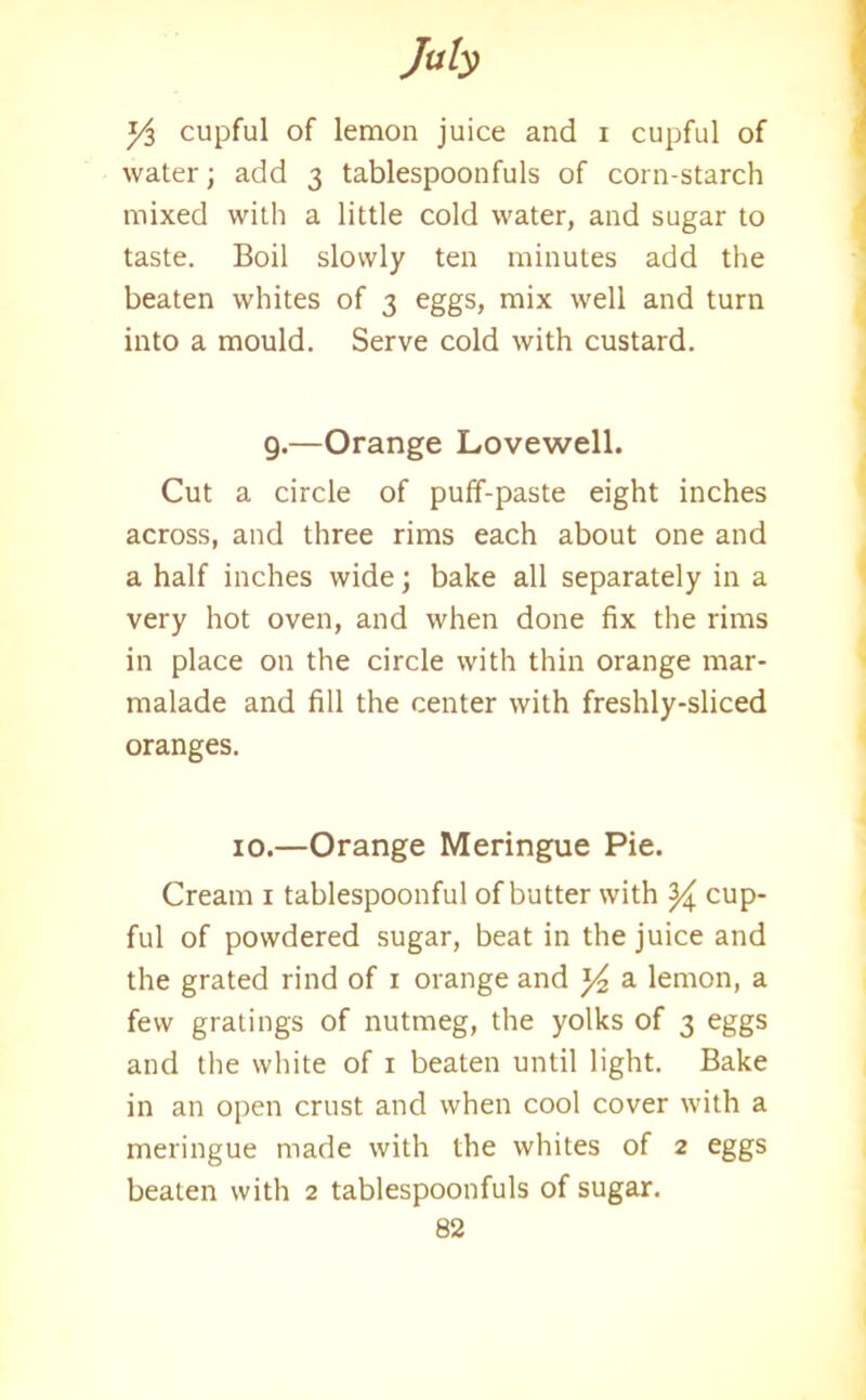 y$ cupful of lemon juice and i cupful of water; add 3 tablespoonfuls of corn-starch mixed with a little cold water, and sugar to taste. Boil slowly ten minutes add the beaten whites of 3 eggs, mix well and turn into a mould. Serve cold with custard. 9.—Orange Lovewell. Cut a circle of puff-paste eight inches across, and three rims each about one and a half inches wide; bake all separately in a very hot oven, and when done fix the rims in place on the circle with thin orange mar- malade and fill the center with freshly-sliced oranges. 10.—Orange Meringue Pie. Cream 1 tablespoonful of butter with ^ cup- ful of powdered sugar, beat in the juice and the grated rind of 1 orange and y2 a lemon, a few gratings of nutmeg, the yolks of 3 eggs and the white of 1 beaten until light. Bake in an open crust and when cool cover with a meringue made with the whites of 2 eggs beaten with 2 tablespoonfuls of sugar.