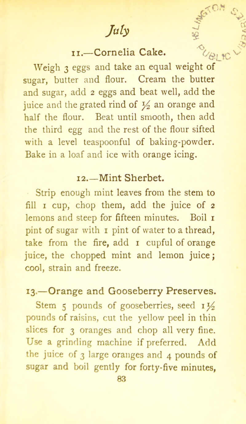 ii.—Cornelia Cake. ^y^,, ^ Weigh 3 eggs and take an equal weight of sugar, butter and flour. Cream the butter and sugar, add 2 eggs and beat well, add the juice and the grated rind of y2 an orange and half the flour. Beat until smooth, then add the third egg and the rest of the flour sifted with a level teaspoonful of baking-powder. Bake in a loaf and ice with orange icing. 12.—Mint Sherbet. Strip enough mint leaves from the stem to fill 1 cup, chop them, add the juice of 2 lemons and steep for fifteen minutes. Boil 1 pint of sugar with 1 pint of water to a thread, take from the fire, add 1 cupful of orange juice, the chopped mint and lemon juice; cool, strain and freeze. 13.—Orange and Gooseberry Preserves. Stem 5 pounds of gooseberries, seed 1 y2 pounds of raisins, cut the yellow peel in thin slices for 3 oranges and chop all very fine. Use a grinding machine if preferred. Add the juice of 3 large oranges and 4 pounds of sugar and boil gently for forty-five minutes,