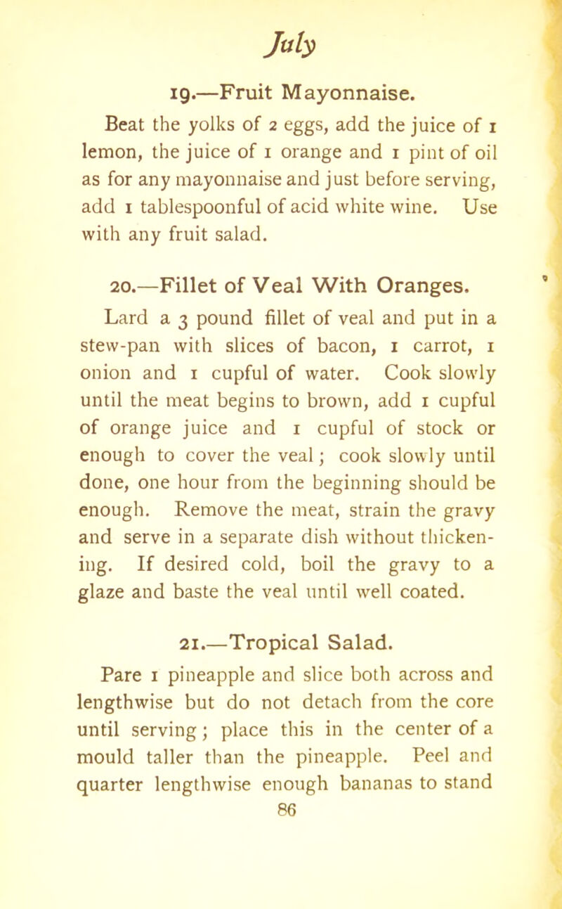 Jub 19.—Fruit Mayonnaise. Beat the yolks of 2 eggs, add the juice of 1 lemon, the juice of 1 orange and 1 pint of oil as for any mayonnaise and just before serving, add 1 tablespoonful of acid white wine. Use with any fruit salad. 20.—Fillet of Veal With Oranges. Lard a 3 pound fillet of veal and put in a stew-pan with slices of bacon, 1 carrot, 1 onion and 1 cupful of water. Cook slowly until the meat begins to brown, add x cupful of orange juice and x cupful of stock or enough to cover the veal; cook slowly until done, one hour from the beginning should be enough. Remove the meat, strain the gravy and serve in a separate dish without thicken- ing. If desired cold, boil the gravy to a glaze and baste the veal until well coated. 21.—Tropical Salad. Pare 1 pineapple and slice both across and lengthwise but do not detach from the core until serving; place this in the center of a mould taller than the pineapple. Peel and quarter lengthwise enough bananas to stand