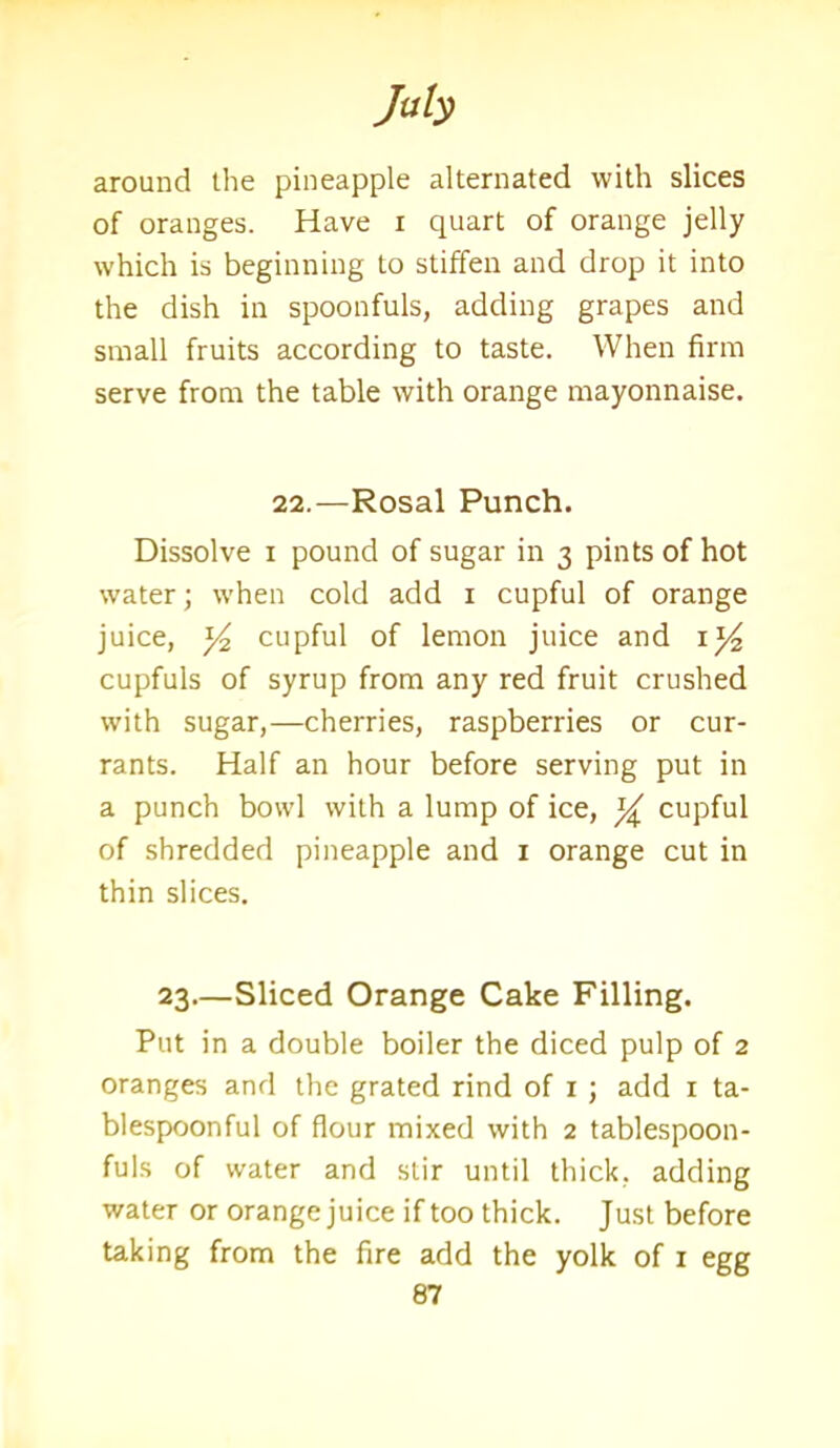 around the pineapple alternated with slices of oranges. Have i quart of orange jelly which is beginning to stiffen and drop it into the dish in spoonfuls, adding grapes and small fruits according to taste. When firm serve from the table with orange mayonnaise. 22.—Rosal Punch. Dissolve i pound of sugar in 3 pints of hot water; when cold add 1 cupful of orange juice, Yz cupful of lemon juice and cupfuls of syrup from any red fruit crushed with sugar,—cherries, raspberries or cur- rants. Half an hour before serving put in a punch bowl with a lump of ice, Y cupful of shredded pineapple and 1 orange cut in thin slices. 23—Sliced Orange Cake Filling. Put in a double boiler the diced pulp of 2 oranges and the grated rind of 1 ; add 1 ta- blespoonful of flour mixed with 2 tablespoon- fuls of water and stir until thick, adding water or orange juice if too thick. Just before taking from the fire add the yolk of 1 egg