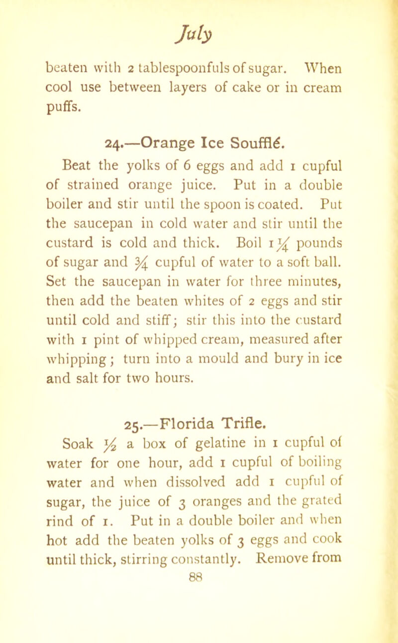My beaten with 2 tablespoonfuls of sugar. When cool use between layers of cake or in cream puffs. 24.—Orange Ice Souffle. Beat the yolks of 6 eggs and add 1 cupful of strained orange juice. Put in a double boiler and stir until the spoon is coated. Put the saucepan in cold water and stir until the custard is cold and thick. Boil 1% pounds of sugar and ^ cupful of water to a soft ball. Set the saucepan in water for three minutes, then add the beaten whites of 2 eggs and stir until cold and stiff; stir this into the custard with 1 pint of whipped cream, measured after whipping ; turn into a mould and bury in ice and salt for two hours. 25.—Florida Trifle. Soak 54 a box of gelatine in 1 cupful of water for one hour, add 1 cupful of boiling water and when dissolved add 1 cupful of sugar, the juice of 3 oranges and the grated rind of 1. Put in a double boiler and when hot add the beaten yolks of 3 eggs and cook until thick, stirring constantly. Remove from