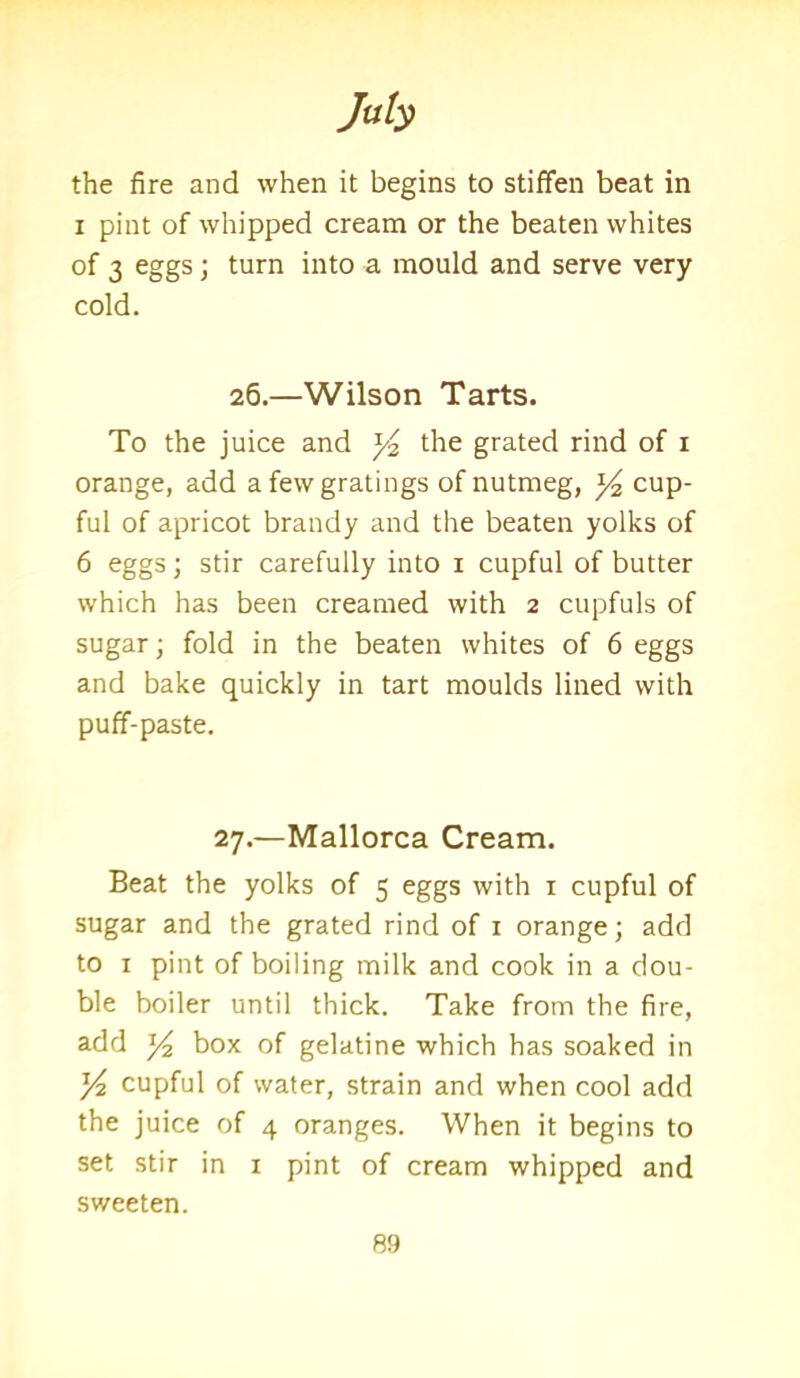 the fire and when it begins to stiffen beat in i pint of whipped cream or the beaten whites of 3 eggs; turn into a mould and serve very cold. 26.—Wilson Tarts. To the juice and y the grated rind of 1 orange, add a few gratings of nutmeg, y2 cup- ful of apricot brandy and the beaten yolks of 6 eggs; stir carefully into 1 cupful of butter which has been creamed with 2 cupfuls of sugar; fold in the beaten whites of 6 eggs and bake quickly in tart moulds lined with puff-paste. 27.—Mallorca Cream. Beat the yolks of 5 eggs with 1 cupful of sugar and the grated rind of 1 orange; add to 1 pint of boiling milk and cook in a dou- ble boiler until thick. Take from the fire, add y2 box of gelatine which has soaked in y2 cupful of water, strain and when cool add the juice of 4 oranges. When it begins to set stir in 1 pint of cream whipped and sweeten.