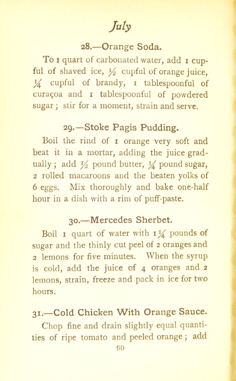 28.—Orange Soda. To 1 quart of carbonated water, add 1 cup- ful of shaved ice, y2 cupful of orange juice, X cupful of brandy, 1 tablespoonful of curagoa and 1 tablespoonful of powdered sugar; stir for a moment, strain and serve. 29.—Stoke Pagis Pudding. Boil the rind of 1 orange very soft and beat it in a mortar, adding the juice grad- ually ; add y pound butter, % pound sugar, 2 rolled macaroons and the beaten yolks of 6 eggs. Mix thoroughly and bake one-half hour in a dish with a rim of puff-paste. 30.—Mercedes Sherbet. Boil 1 quart of water with iy pounds of sugar and the thinly cut peel of 2 oranges and 2 lemons for five minutes. When the syrup is cold, add the juice of 4 oranges and 2 lemons, strain, freeze and pack in ice for two hours. 31.—Cold Chicken With Orange Sauce. Chop fine and drain slightly equal quanti- ties of ripe tomato and peeled orange; add
