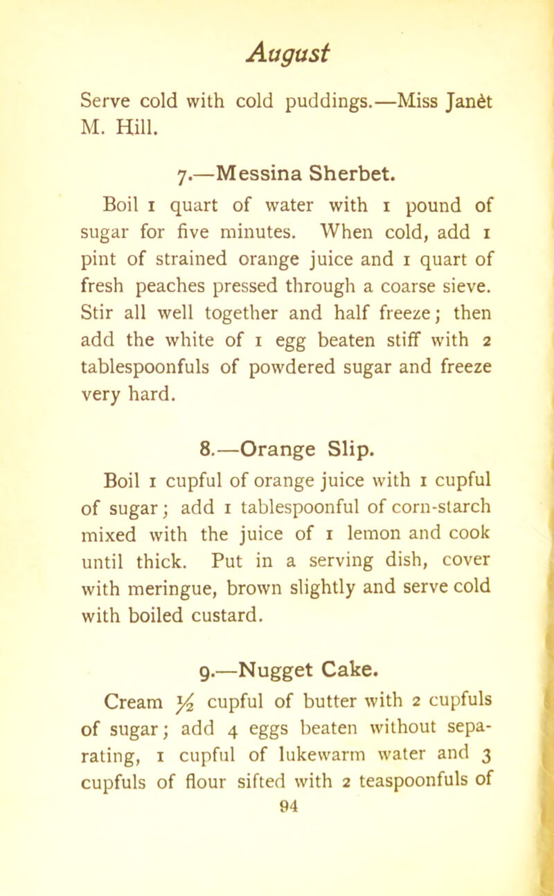 Serve cold with cold puddings.—Miss Jan£t M. Hill. 7.—Messina Sherbet. Boil 1 quart of water with 1 pound of sugar for five minutes. When cold, add 1 pint of strained orange juice and 1 quart of fresh peaches pressed through a coarse sieve. Stir all well together and half freeze; then add the white of 1 egg beaten stiff with 2 tablespoonfuls of powdered sugar and freeze very hard. 8. —Orange Slip. Boil 1 cupful of orange juice with 1 cupful of sugar; add 1 tablespoonful of corn-starch mixed with the juice of 1 lemon and cook until thick. Put in a serving dish, cover with meringue, brown slightly and serve cold with boiled custard. 9. —Nugget Cake. Cream y2 cupful of butter with 2 cupfuls of sugar; add 4 eggs beaten without sepa- rating, 1 cupful of lukewarm water and 3 cupfuls of flour sifted with 2 teaspoonfuls of