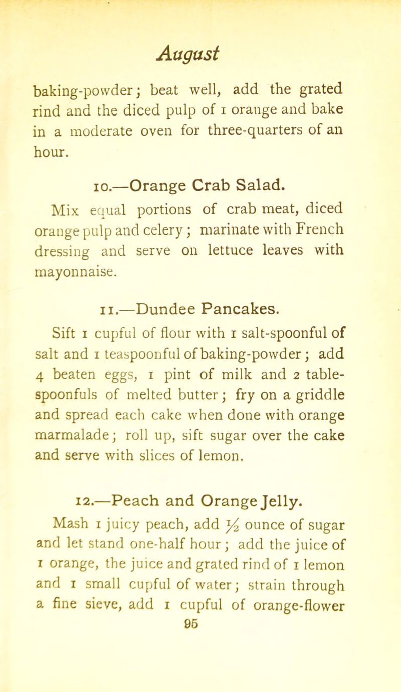 baking-powder; beat well, add the grated rind and the diced pulp of i orange and bake in a moderate oven for three-quarters of an hour. io.—Orange Crab Salad. Mix equal portions of crab meat, diced orange pulp and celery; marinate with French dressing and serve on lettuce leaves with mayonnaise. n.—Dundee Pancakes. Sift i cupful of flour with i salt-spoonful of salt and i teaspoonful of baking-powder; add 4 beaten eggs, i pint of milk and 2 table- spoonfuls of melted butter; fry on a griddle and spread each cake when done with orange marmalade; roll up, sift sugar over the cake and serve with slices of lemon. 12.—Peach and Orange Jelly. Mash 1 juicy peach, add y2 ounce of sugar and let stand one-half hour; add the juice of 1 orange, the juice and grated rind of 1 lemon and 1 small cupful of water; strain through a fine sieve, add 1 cupful of orange-flower