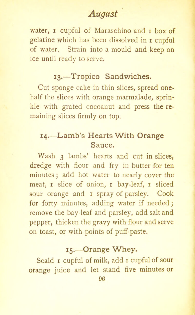 water, x cupful of Maraschino and i box of gelatine which has been dissolved in i cupful of water. Strain into a mould and keep on ice until ready to serve. 13.—Tropico Sandwiches. Cut sponge cake in thin slices, spread one- half the slices with orange marmalade, sprin- kle with grated cocoanut and press the re- maining slices firmly on top. 14.—Lamb’s Hearts With Orange Sauce. Wash 3 lambs’ hearts and cut in slices, dredge with flour and fry in butter for ten minutes; add hot water to nearly cover the meat, 1 slice of onion, 1 bay-leaf, 1 sliced sour orange and 1 spray of parsley. Cook for forty minutes, adding water if needed; remove the bay-leaf and parsley, add salt and pepper, thicken the gravy with flour and serve on toast, or with points of puff-paste. 15.—Orange Whey. Scald 1 cupful of milk, add 1 cupful of sour orange juice and let stand five minutes or 9 G