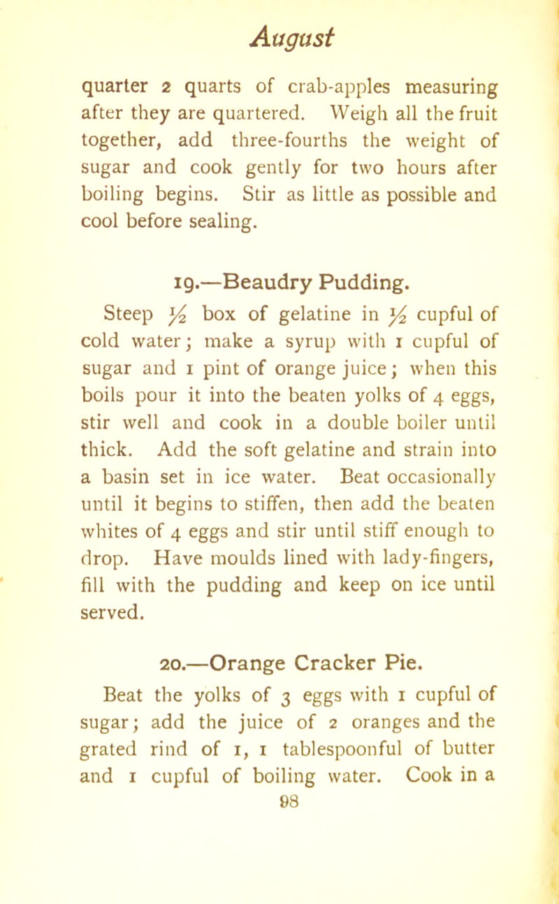 quarter 2 quarts of crab-apples measuring after they are quartered. Weigh all the fruit together, add three-fourths the weight of sugar and cook gently for two hours after boiling begins. Stir as little as possible and cool before sealing. ig.—Beaudry Pudding. Steep y2 box of gelatine in ]/2 cupful of cold water; make a syrup with 1 cupful of sugar and 1 pint of orange juice; when this boils pour it into the beaten yolks of 4 eggs, stir well and cook in a double boiler until thick. Add the soft gelatine and strain into a basin set in ice water. Beat occasionally until it begins to stiffen, then add the beaten whites of 4 eggs and stir until stiff enough to drop. Have moulds lined with lady-fingers, fill with the pudding and keep on ice until served. 20.—Orange Cracker Pie. Beat the yolks of 3 eggs with 1 cupful of sugar; add the juice of 2 oranges and the grated rind of 1, 1 tablespoonful of butter and 1 cupful of boiling water. Cook in a