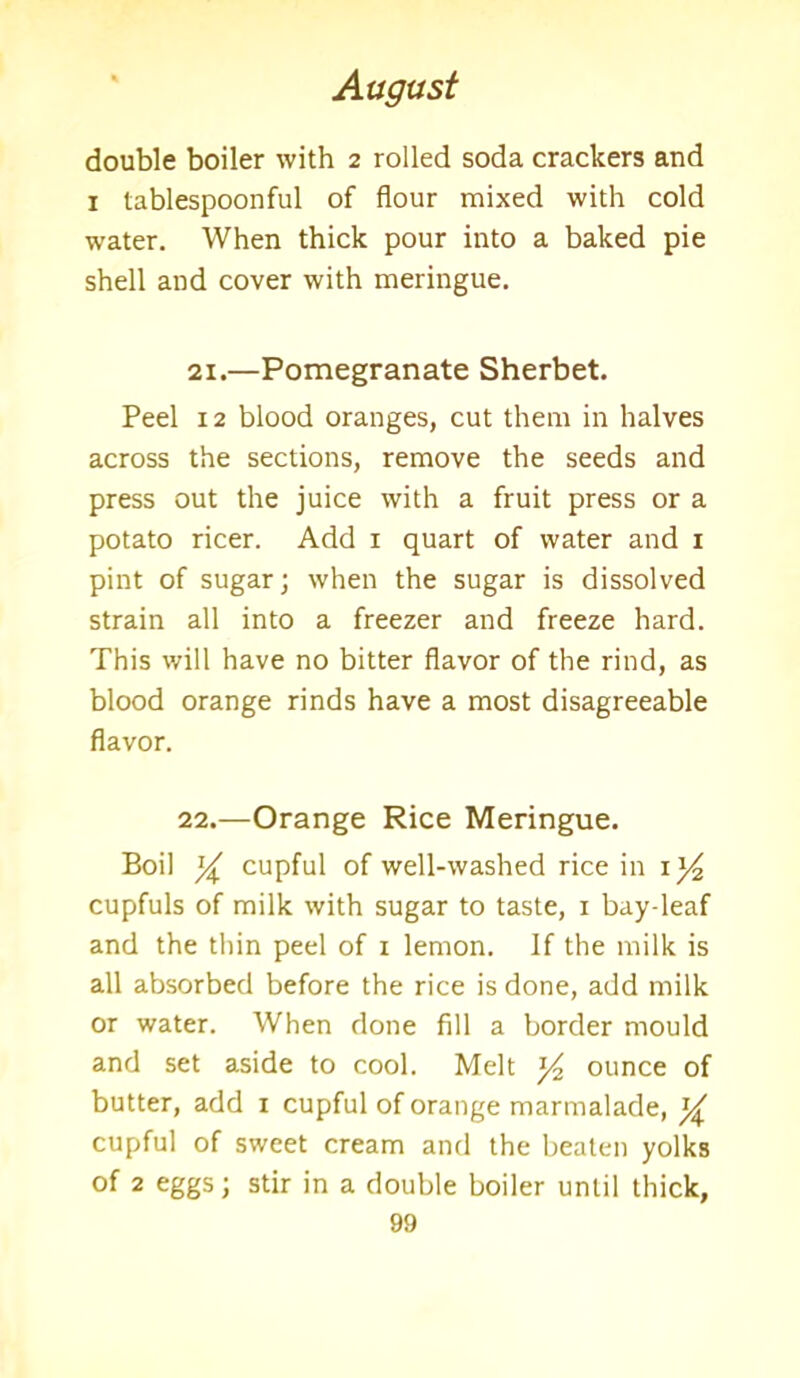double boiler with 2 rolled soda crackers and 1 tablespoonful of flour mixed with cold water. When thick pour into a baked pie shell and cover with meringue. 21.—Pomegranate Sherbet. Peel 12 blood oranges, cut them in halves across the sections, remove the seeds and press out the juice with a fruit press or a potato ricer. Add 1 quart of water and 1 pint of sugar; when the sugar is dissolved strain all into a freezer and freeze hard. This will have no bitter flavor of the rind, as blood orange rinds have a most disagreeable flavor. 22.—Orange Rice Meringue. Boil y cupful of well-washed rice in 1 cupfuls of milk with sugar to taste, 1 bay-leaf and the thin peel of x lemon. If the milk is all absorbed before the rice is done, add milk or water. When done fill a border mould and set aside to cool. Melt y2 ounce of butter, add 1 cupful of orange marmalade, y cupful of sweet cream and the beaten yolks of 2 eggs; stir in a double boiler until thick,
