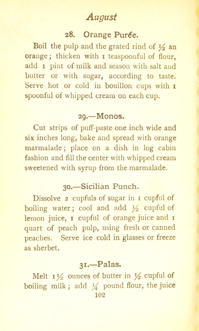 28. Orange Pur£e. Boil the pulp and the grated rind of y2 an orange; thicken with 1 teaspoonful of flour, add 1 pint of milk and season with salt and butter or with sugar, according to taste. Serve hot or cold in bouillon cups with 1 spoonful of whipped cream on each cup. 29.—Monos. Cut strips of puff-paste one inch wide and six inches long, bake and spread with orange marmalade; place on a dish in log cabin fashion and fill the center with whipped cream sweetened with syrup from the marmalade. 30.—Sicilian Punch. Dissolve 2 cupfuls of sugar in 1 cupful of boiling water; cool and add y2 cupful of lemon juice, 1 cupful of orange juice and 1 quart of peach pulp, using fresh or canned peaches. Serve ice cold in glasses or freeze as sherbet. 31.—Palas. Melt il/2 ounces of butter in y2 cupful of boiling milk; add y pound flour, the juice
