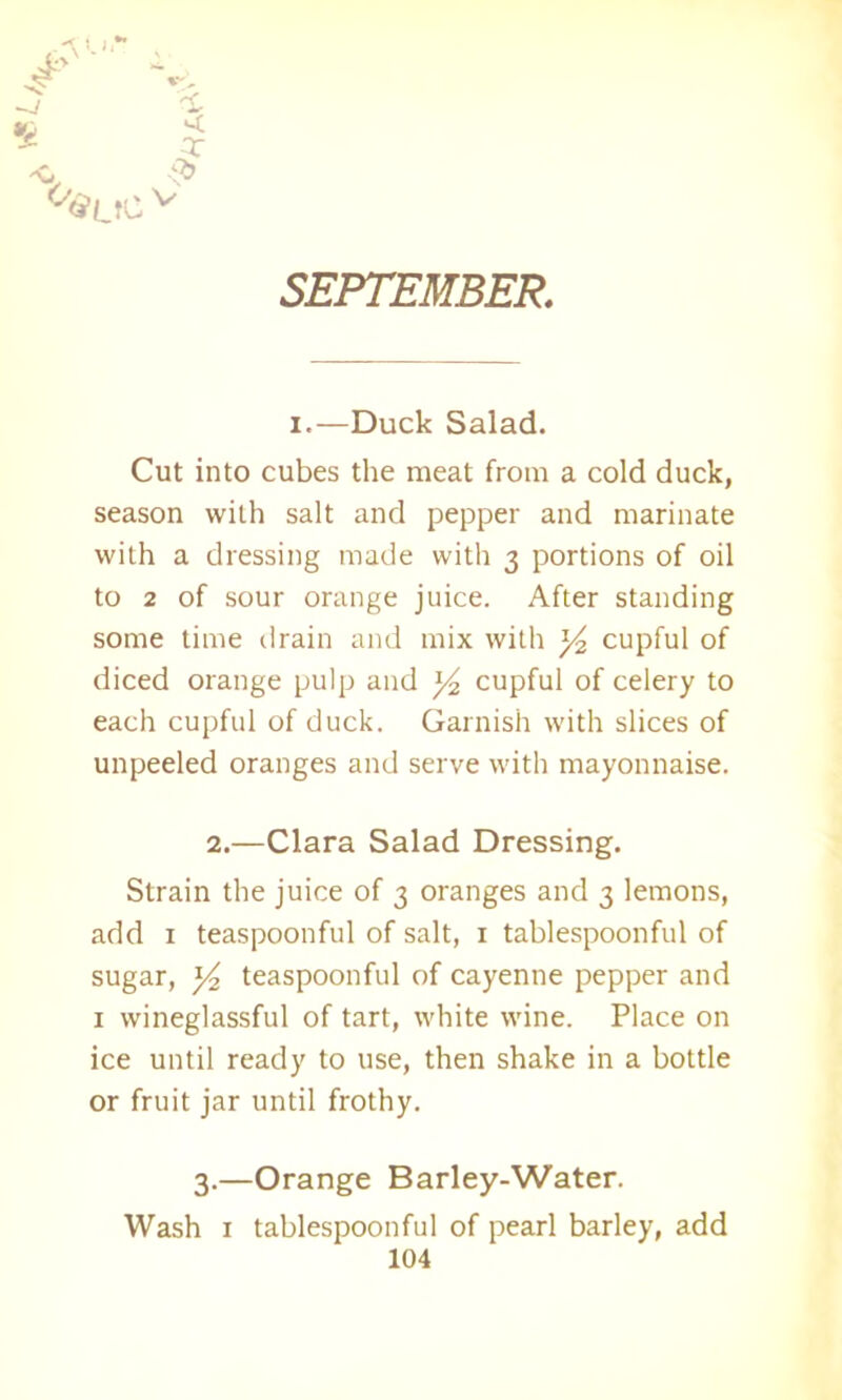 SEPTEMBER i.—Duck Salad. Cut into cubes the meat from a cold duck, season with salt and pepper and marinate with a dressing made with 3 portions of oil to 2 of sour orange juice. After standing some time drain and mix with ]/2 cupful of diced orange pulp and ]/2 cupful of celery to each cupful of duck. Garnish with slices of unpeeled oranges and serve with mayonnaise. 2.—Clara Salad Dressing. Strain the juice of 3 oranges and 3 lemons, add 1 teaspoonful of salt, 1 tablespoonful of sugar, y2 teaspoonful of cayenne pepper and 1 wineglassful of tart, white wine. Place on ice until ready to use, then shake in a bottle or fruit jar until frothy. 3.—Orange Barley-Water. Wash 1 tablespoonful of pearl barley, add