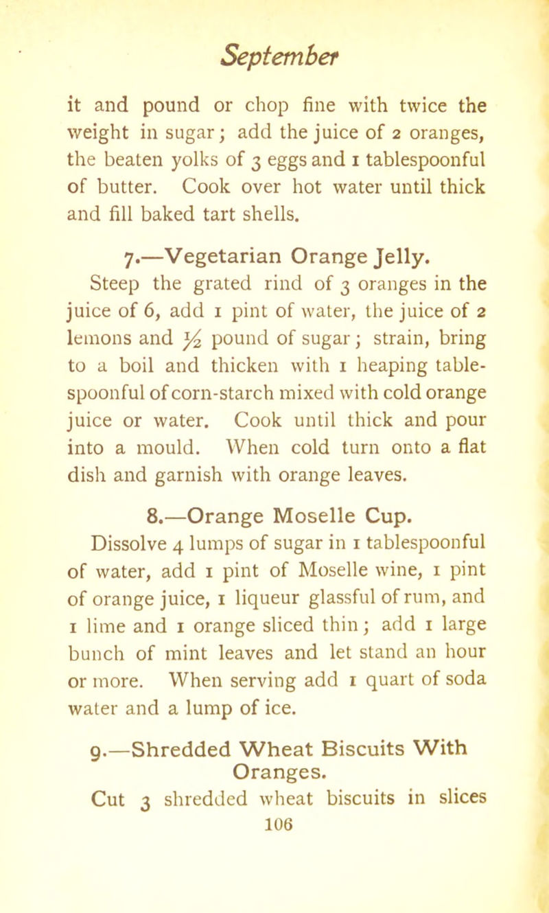 it and pound or chop fine with twice the weight in sugar; add the juice of 2 oranges, the beaten yolks of 3 eggs and x tablespoonful of butter. Cook over hot water until thick and fill baked tart shells. 7.—Vegetarian Orange Jelly. Steep the grated rind of 3 oranges in the juice of 6, add 1 pint of water, the juice of 2 lemons and pound of sugar; strain, bring to a boil and thicken with 1 heaping table- spoonful of corn-starch mixed with cold orange juice or water. Cook until thick and pour into a mould. When cold turn onto a flat dish and garnish with orange leaves. 8.—Orange Moselle Cup. Dissolve 4 lumps of sugar in 1 tablespoonful of water, add 1 pint of Moselle wine, 1 pint of orange juice, 1 liqueur glassful of rum, and 1 lime and 1 orange sliced thin; add 1 large bunch of mint leaves and let stand an hour or more. When serving add 1 quart of soda water and a lump of ice. 9.—Shredded Wheat Biscuits With Oranges. Cut 2 shredded wheat biscuits in slices