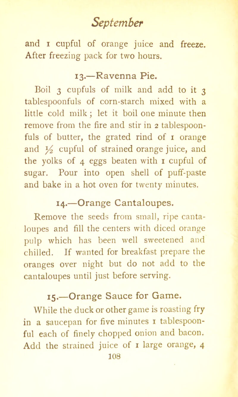 and i cupful of orange juice and freeze. After freezing pack for two hours. 13.—Ravenna Pie. Boil 3 cupfuls of milk and add to it 3 tablespoonfuls of corn-starch mixed with a little cold milk; let it boil one minute then remove from the fire and stir in 2 tablespoon- fuls of butter, the grated rind of 1 orange and cupful of strained orange juice, and the yolks of 4 eggs beaten with 1 cupful of sugar. Pour into open shell of puff-paste and bake in a hot oven for twenty minutes. 14.—Orange Cantaloupes. Remove the seeds from small, ripe canta- loupes and fill the centers with diced orange pulp which has been well sweetened and chilled. If wanted for breakfast prepare the oranges over night but do not add to the cantaloupes until just before serving. 15.—Orange Sauce for Game. While the duck or other game is roasting fry in a saucepan for five minutes 1 tablespoon- ful each of finely chopped onion and bacon. Add the strained juice of 1 large orange, 4