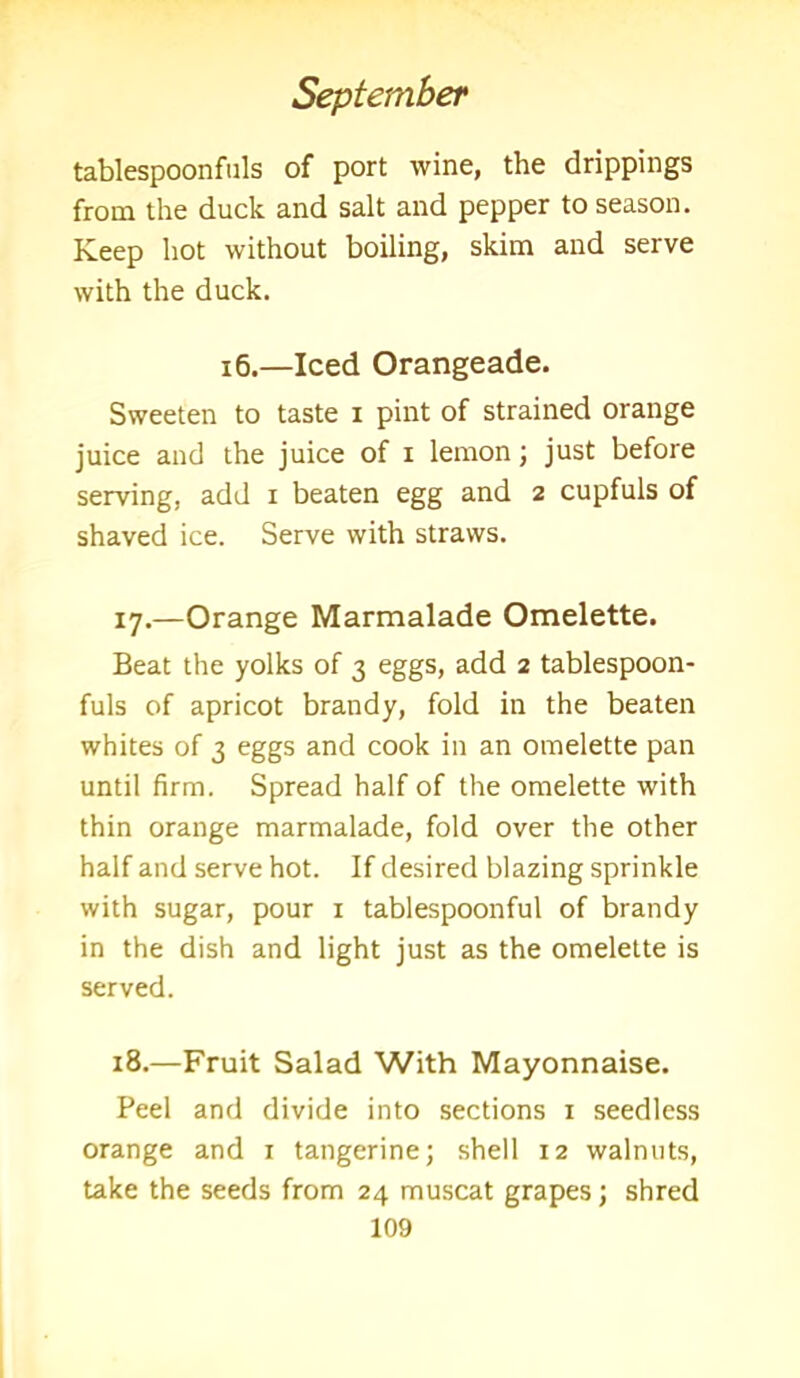 tablespoonfuls of port wine, the drippings from the duck and salt and pepper to season. Keep hot without boiling, skim and serve with the duck. 16.—Iced Orangeade. Sweeten to taste i pint of strained orange juice and the juice of i lemon; just before serving, add i beaten egg and 2 cupfuls of shaved ice. Serve with straws. 17. —Orange Marmalade Omelette. Beat the yolks of 3 eggs, add 2 tablespoon- fuls of apricot brandy, fold in the beaten whites of 3 eggs and cook in an omelette pan until firm. Spread half of the omelette with thin orange marmalade, fold over the other half and serve hot. If desired blazing sprinkle with sugar, pour 1 tablespoonful of brandy in the dish and light just as the omelette is served. 18. —Fruit Salad With Mayonnaise. Peel and divide into sections 1 seedless orange and 1 tangerine; shell 12 walnuts, take the seeds from 24 muscat grapes; shred
