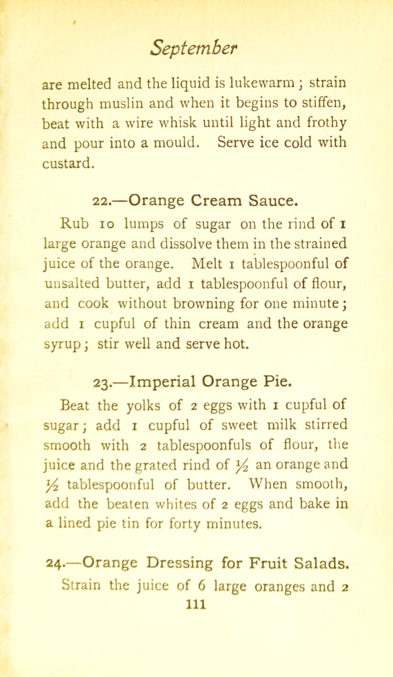 are melted and the liquid is lukewarm; strain through muslin and when it begins to stiffen, beat with a wire whisk until light and frothy and pour into a mould. Serve ice cold with custard. 22. —Orange Cream Sauce. Rub io lumps of sugar on the rind of i large orange and dissolve them in the strained juice of the orange. Melt i tablespoonful of unsalted butter, add i tablespoonful of flour, and cook without browning for one minute; add i cupful of thin cream and the orange syrup; stir well and serve hot. 23. —Imperial Orange Pie. Beat the yolks of 2 eggs with 1 cupful of sugar; add 1 cupful of sweet milk stirred smooth with 2 tablespoonfuls of flour, the juice and the grated rind of y2 an orange and ]/2 tablespoonful of butter. When smooth, add the beaten whites of 2 eggs and bake in a lined pie tin for forty minutes. 24.—Orange Dressing for Fruit Salads. Strain the juice of 6 large oranges and 2