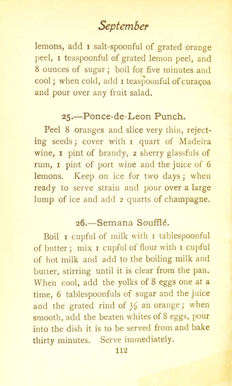 lemons, add i salt-spoonful of grated orange peel, i teaspoonful of grated lemon peel, and 8 ounces of sugar; boil for five minutes and cool; when cold, add i teaspoonful ofcuragoa and pour over any fruit salad. 25.—Ponce-de-Leon Punch. Peel 8 oranges and slice very thin, reject- ing seeds; cover with 1 quart of Madeira wine, 1 pint of brandy, 2 sherry glassfuls of rum, 1 pint of port wine and the juice of 6 lemons. Keep on ice for two days; when ready to serve strain and pour over a large lump of ice and add 2 quarts of champagne. 26.—Semana Souffle. Boil 1 cupful of milk with 1 tablespoonful of butter; mix 1 cupful of flour with 1 cupful of hot milk and add to the boiling milk and butter, stirring until it is clear from the pan. When cool, add the yolks of 8 eggs one at a time, 6 tablespoonfuls of sugar and the juice and the grated rind of y2 an orange; when smooth, add the beaten whites of 8 eggs, pour into the dish it is to be served from and bake thirty minutes. Serve immediately.