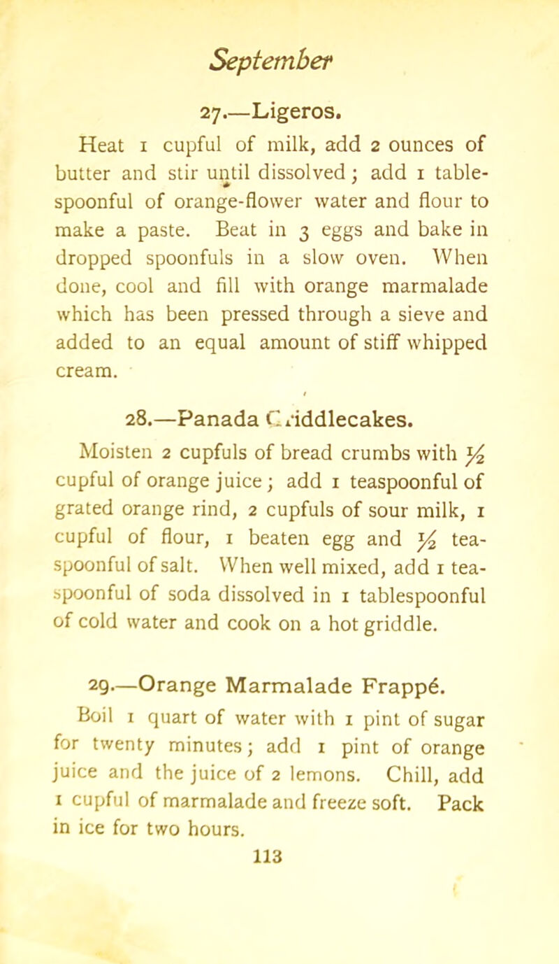 27—Ligeros. Heat x cupful of milk, add 2 ounces of butter and stir until dissolved : add 1 table- spoonful of orange-flower water and flour to make a paste. Beat in 3 eggs and bake in dropped spoonfuls in a slow oven. When done, cool and fill with orange marmalade which has been pressed through a sieve and added to an equal amount of stiff whipped cream. 28.—Panada Criddlecakes. Moisten 2 cupfuls of bread crumbs with *4 cupful of orange juice; add 1 teaspoonful of grated orange rind, 2 cupfuls of sour milk, 1 cupful of flour, 1 beaten egg and y2 tea- spoonful of salt. When well mixed, add 1 tea- spoonful of soda dissolved in 1 tablespoonful of cold water and cook on a hot griddle. 29—Orange Marmalade Frapp6. Boil 1 quart of water with x pint of sugar for twenty minutes; add 1 pint of orange juice and the juice of 2 lemons. Chill, add x cupful of marmalade and freeze soft. Pack in ice for two hours.