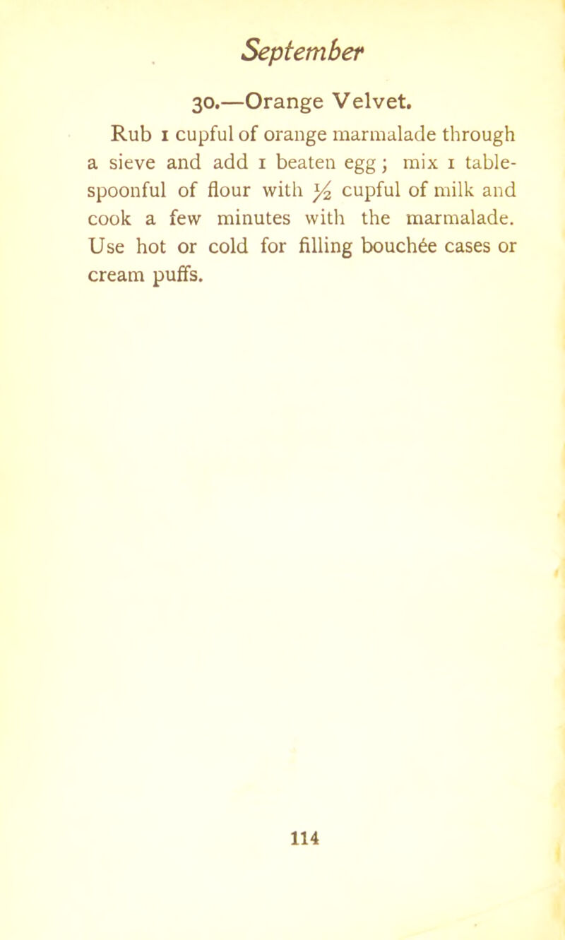 30.—Orange Velvet. Rub 1 cupful of orange marmalade through a sieve and add 1 beaten egg; mix 1 table- spoonful of flour with *4 cupful of milk and cook a few minutes with the marmalade. Use hot or cold for filling bouch6e cases or cream puffs.