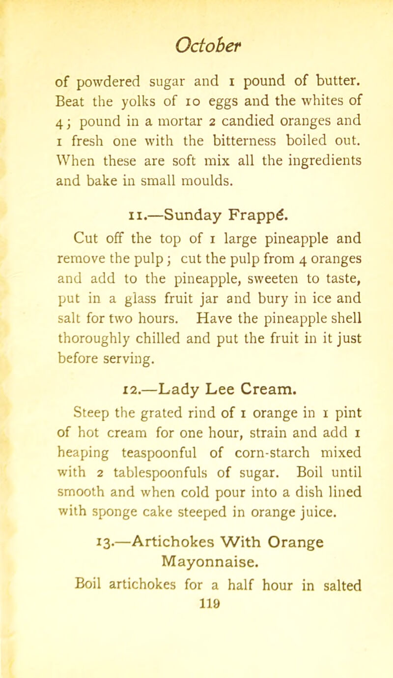 of powdered sugar and i pound of butter. Beat the yolks of io eggs and the whites of 4; pound in a mortar 2 candied oranges and 1 fresh one with the bitterness boiled out. When these are soft mix all the ingredients and bake in small moulds. 11.—Sunday Frappd. Cut off the top of 1 large pineapple and remove the pulp; cut the pulp from 4 oranges and add to the pineapple, sweeten to taste, put in a glass fruit jar and bury in ice and salt for two hours. Have the pineapple shell thoroughly chilled and put the fruit in it just before serving. 12.—Lady Lee Cream. Steep the grated rind of 1 orange in 1 pint of hot cream for one hour, strain and add 1 heaping teaspoonful of corn-starch mixed with 2 tablespoonfuls of sugar. Boil until smooth and when cold pour into a dish lined with sponge cake steeped in orange juice. 13.—Artichokes With Orange Mayonnaise. Boil artichokes for a half hour in salted