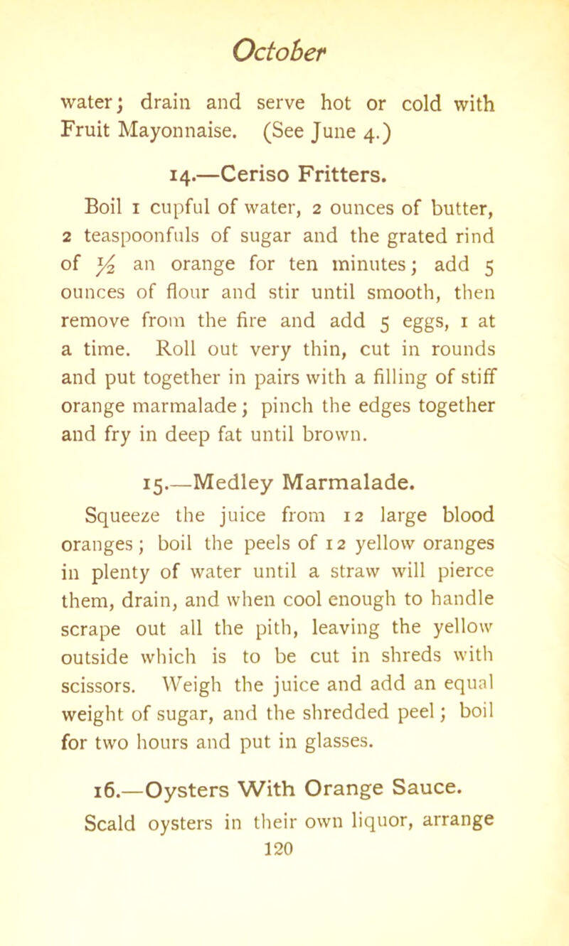 water; drain and serve hot or cold with Fruit Mayonnaise. (See June 4.) 14.—Ceriso Fritters. Boil 1 cupful of water, 2 ounces of butter, 2 teaspoonfuls of sugar and the grated rind of y2 an orange for ten minutes; add 5 ounces of flour and stir until smooth, then remove from the fire and add 5 eggs, 1 at a time. Roll out very thin, cut in rounds and put together in pairs with a filling of stiff orange marmalade; pinch the edges together and fry in deep fat until brown. 15.—Medley Marmalade. Squeeze the juice from 12 large blood oranges; boil the peels of 12 yellow oranges in plenty of water until a straw will pierce them, drain, and when cool enough to handle scrape out all the pith, leaving the yellow outside which is to be cut in shreds with scissors. Weigh the juice and add an equal weight of sugar, and the shredded peel; boil for two hours and put in glasses. 16.—Oysters With Orange Sauce. Scald oysters in their own liquor, arrange