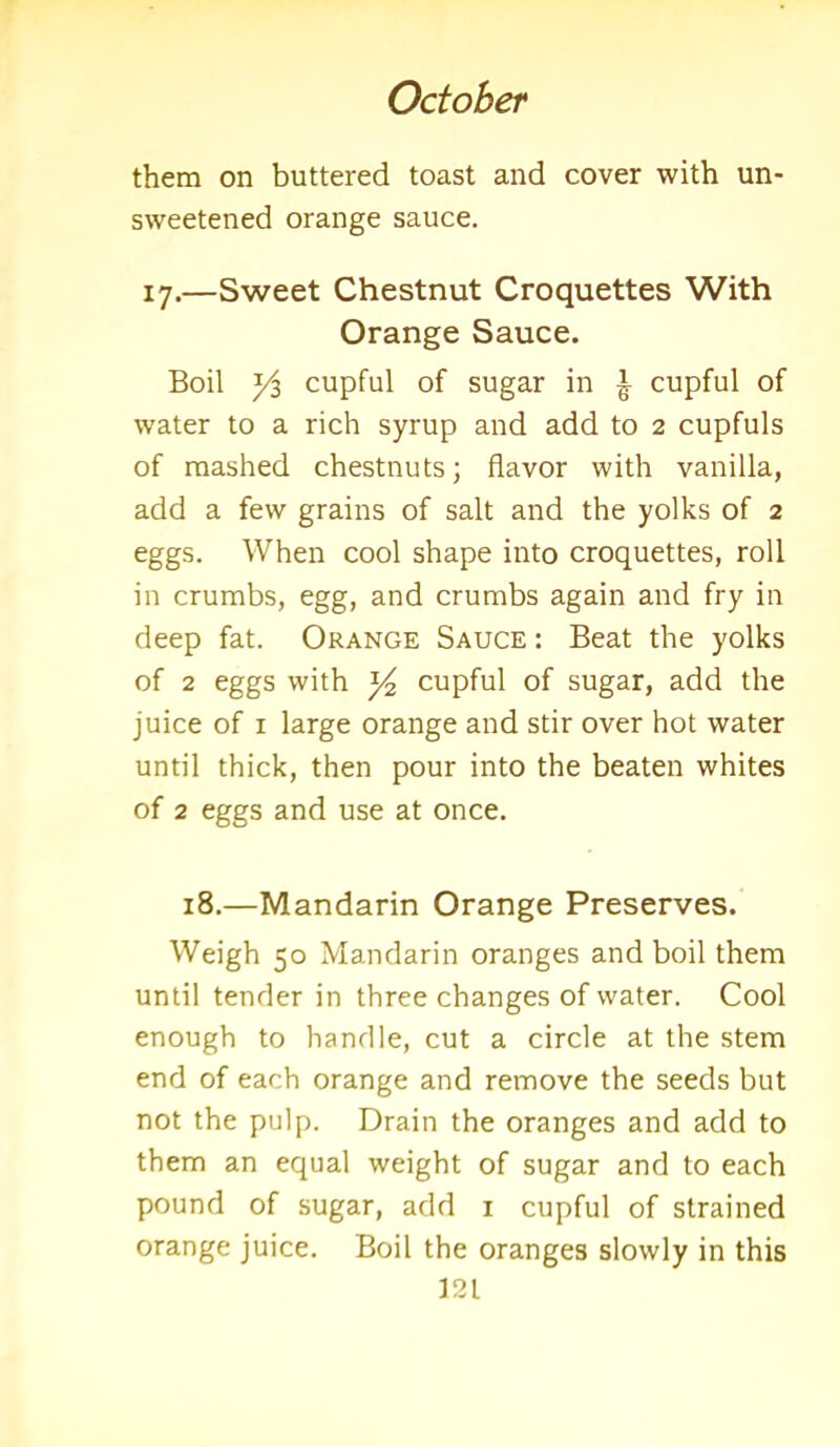 them on buttered toast and cover with un- sweetened orange sauce. 17.—Sweet Chestnut Croquettes With Orange Sauce. Boil yi cupful of sugar in ^ cupful of water to a rich syrup and add to 2 cupfuls of mashed chestnuts; flavor with vanilla, add a few grains of salt and the yolks of 2 eggs. When cool shape into croquettes, roll in crumbs, egg, and crumbs again and fry in deep fat. Orange Sauce : Beat the yolks of 2 eggs with 14 cupful of sugar, add the juice of 1 large orange and stir over hot water until thick, then pour into the beaten whites of 2 eggs and use at once. 18.—Mandarin Orange Preserves. Weigh 50 Mandarin oranges and boil them until tender in three changes of water. Cool enough to handle, cut a circle at the stem end of each orange and remove the seeds but not the pulp. Drain the oranges and add to them an equal weight of sugar and to each pound of sugar, add 1 cupful of strained orange juice. Boil the oranges slowly in this