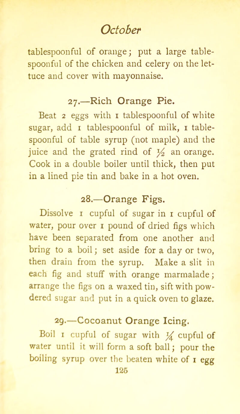 tablespoonful of orange; put a large table- spoonful of the chicken and celery on the let- tuce and cover with mayonnaise. 27.—Rich Orange Pie. Beat 2 eggs with 1 tablespoonful of white sugar, add 1 tablespoonful of milk, 1 table- spoonful of table syrup (not maple) and the juice and the grated rind of an orange. Cook in a double boiler until thick, then put in a lined pie tin and bake in a hot oven. 28.—Orange Figs. Dissolve 1 cupful of sugar in 1 cupful of water, pour over 1 pound of dried figs which have been separated from one another and bring to a boil; set aside for a day or two, then drain from the syrup. Make a slit in each fig and stuff with orange marmalade; arrange the figs on a waxed tin, sift with pow- dered sugar and put in a quick oven to glaze. 29.—Cocoanut Orange Icing. Boil 1 cupful of sugar with % cupful of water until it will form a soft ball; pour the boiling syrup over the beaten white of 1 egg 126