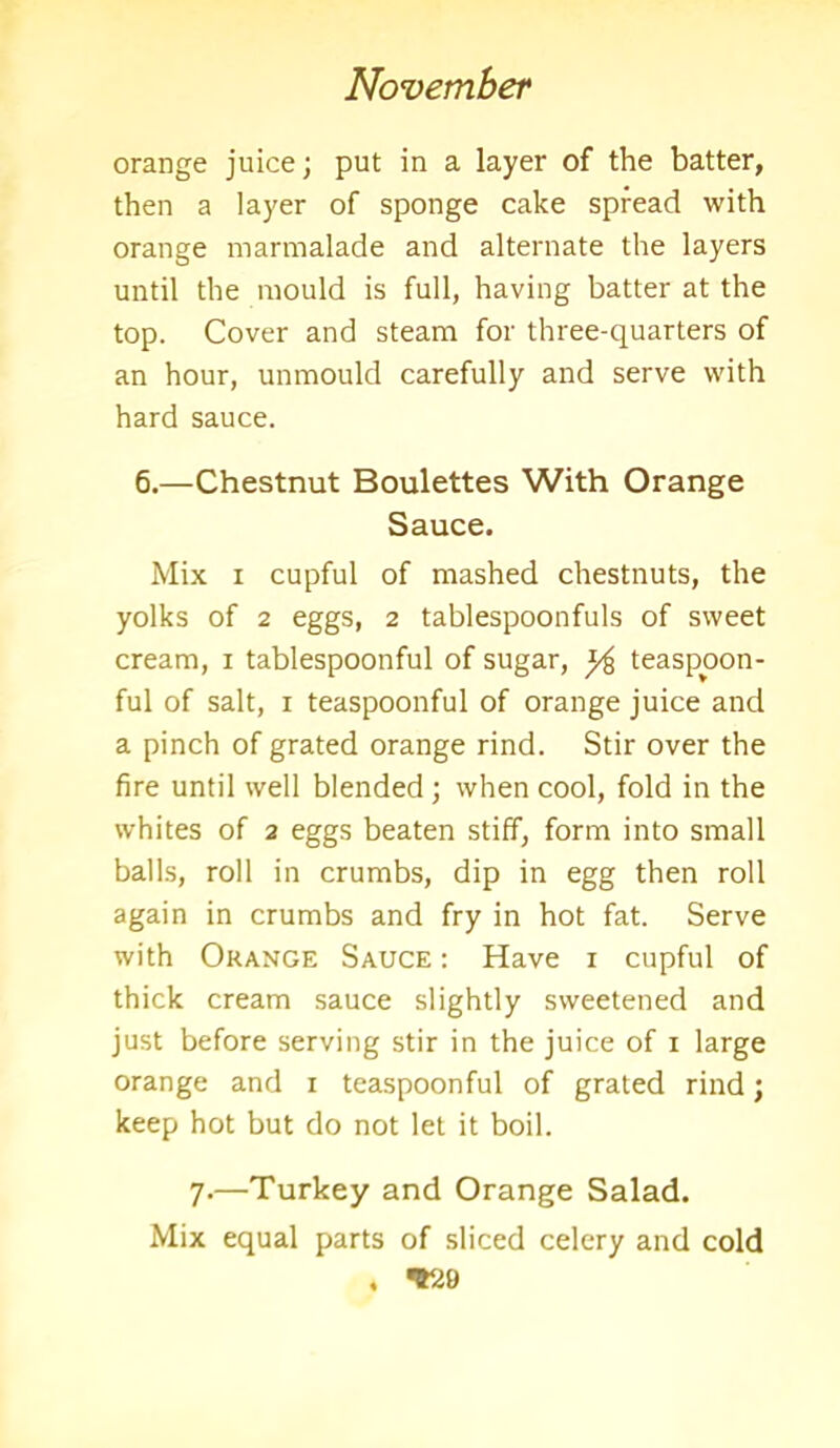 orange juice; put in a layer of the batter, then a layer of sponge cake spread with orange marmalade and alternate the layers until the mould is full, having batter at the top. Cover and steam for three-quarters of an hour, unmould carefully and serve with hard sauce. 6.—Chestnut Boulettes With Orange Sauce. Mix i cupful of mashed chestnuts, the yolks of 2 eggs, 2 tablespoonfuls of sweet cream, 1 tablespoonful of sugar, ^ teaspoon- ful of salt, 1 teaspoonful of orange juice and a pinch of grated orange rind. Stir over the fire until well blended; when cool, fold in the whites of 2 eggs beaten stiff, form into small balls, roll in crumbs, dip in egg then roll again in crumbs and fry in hot fat. Serve with Orange Sauce : Have 1 cupful of thick cream sauce slightly sweetened and just before serving stir in the juice of 1 large orange and 1 teaspoonful of grated rind; keep hot but do not let it boil. 7.—Turkey and Orange Salad. Mix equal parts of sliced celery and cold , *20