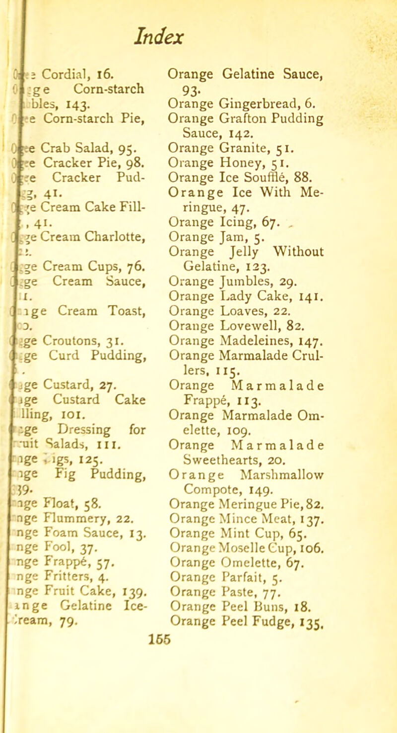 | ; Cordial, 16. G| :g e Corn-starch hies, 143. | e Corn-starch Pie, ;e Crab Salad, 95. Ere Cracker Pie, 98. fee Cracker Pud- Sg. 41- ?e Cream Cake Fill- et- L je Cream Charlotte, r » i ge Cream Cups, 76. Lge Cream Sauce, lu- nge Cream Toast, 03. LJge Croutons, 31. [ge Curd Pudding, Lge Custard, 27. | jge Custard Cake lling, 101. r ige Dressing for | -uit Salads, ill. age ;.igs, 125. ige Fig Pudding, . 59‘ I age Float, 58. nge Flummery, 22. nge Foam Sauce, 13. nge Fool, 37. nge Frapp6, 57. nge Fritters, 4. nge Fruit Cake, 139. ange Gelatine Ice- cream, 79. Orange Gelatine Sauce, 93- Orange Gingerbread, 6. Orange Grafton Pudding Sauce, 142. Orange Granite, 51. Orange Honey, 51. Orange Ice Souffle, 88. Orange Ice With Me- ringue, 47. Orange Icing, 67. Orange Jam, 5. Orange Jelly Without Gelatine, 123. Orange Jumbles, 29. Orange Lady Cake, 141. Orange Loaves, 22. Orange Lovewell, 82. Orange Madeleines, 147. Orange Marmalade Crul- lers, 115. Orange Marmalade Frapp6, 113. Orange Marmalade Om- elette, 109. Orange Marmalade Sweethearts, 20. Orange Marshmallow Compote, 149. Orange Meringue Pie, 82. Orange Mince Meat, 137. Orange Mint Cup, 65. Orange Moselle Cup, 106, Orange Omelette, 67. Orange Parfait, 5. Orange Paste, 77. Orange Peel Buns, 18. Orange Peel Fudge, 135,