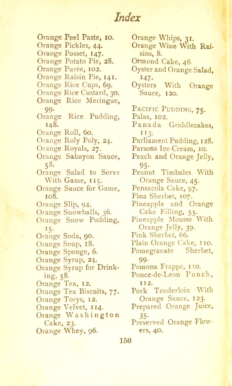 Orange Peel Paste, io. Orange Pickles, 44. Orange Posset, 147. Orange Potato Pie, 28. Orange Puree, 102. Orange Raisin Pie, 141. Orange Rice Cups, 69. Orange Rice Custard, 30. Orange Rice Meringue, 99- Orange Rice Pudding, 148. Orange Roll, 60. Orange Roly Poly, 24. Orange Royals, 27. Orange Sabayon Sauce, 58. Orange Salad to Serve With Game, 115. Orange Sauce for Game, 108. Orange Slip, 94. Orange Snowballs, 36. Orange Snow Pudding, >5- Orange Soda, 90. Orange Soup, 18. Orange Sponge, 6. Orange Syrup, 24. Orange Syrup for Drink- ing, 58. Orange Tea, 12. Orange Tea Biscuits, 77. Orange Torys, 12. Orange Velvet, 114. Orange Washington Cake, 23. Orange Whey, 96. Orange Whips, 31. Orange Wine With Rai- sins, 8. Ormond Cake, 46 Oyster and Orange Salad, 147- Oysters With Orange Sauce, 120. Pacific Pudding, 75. Palas, 102. Panada Griddlecakes, 1'3- Parliament Pudding, 128. Parsons Ice-Cream, 10. Peach and Orange Jelly, 95- Peanut Timbales With Orange Sauce, 45. Pensacola Cake, 97. Pina Sherbet, 107. Pineapple and Orange Cake Filling, 55. Pineapple Mousse With Orange Jelly, 39. Pink Sherbet, 66. Plain Orange Cake, 110. Pomegranate Sherbet, 99- Pomona Frappe, no. Ponce-de-Leon Punch, 112. Pork Tenderloin With Orange Sauce, 123. Prepared Orange Juice, Preserved Orange Flow- ers, 40.