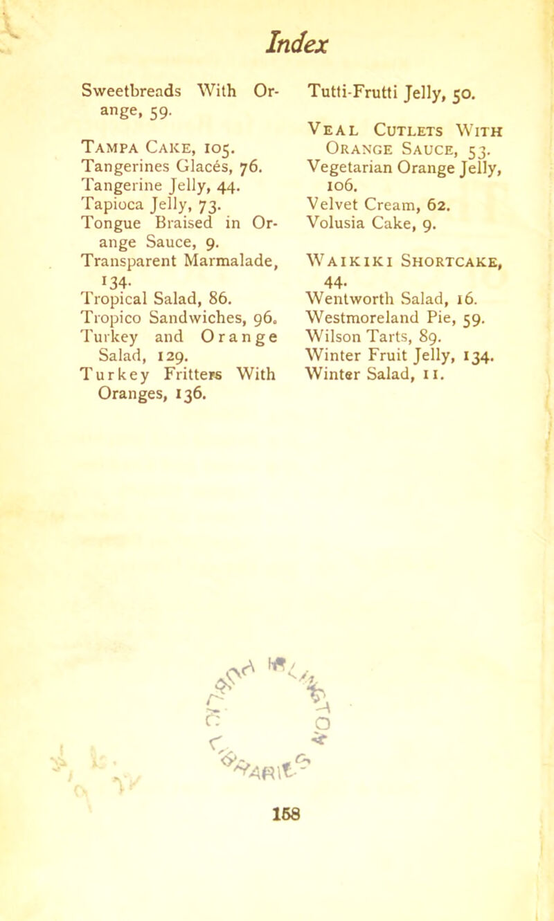 Sweetbreads With Or- ange, 59. Tampa Cake, 105. Tangerines daces, 76. Tangerine Jelly, 44. Tapioca Jelly, 73. Tongue Braised in Or- ange Sauce, 9. Transparent Marmalade, r34- Tropical Salad, 86. Tropico Sandwiches, 96, Turkey and Orange Salad, 129. Turkey Fritters With Oranges, 136. Tutti-Frutti Jelly, 50. Veal Cutlets With Orange Sauce, 53. Vegetarian Orange Jelly, 106. Velvet Cream, 62. Volusia Cake, 9. Waikiki Shortcake, 44- Wentworth Salad, 16. Westmoreland Pie, 59. Wilson Tarts, 89. Winter Fruit Jelly, 134. Winter Salad, 11. T c. / % o •if
