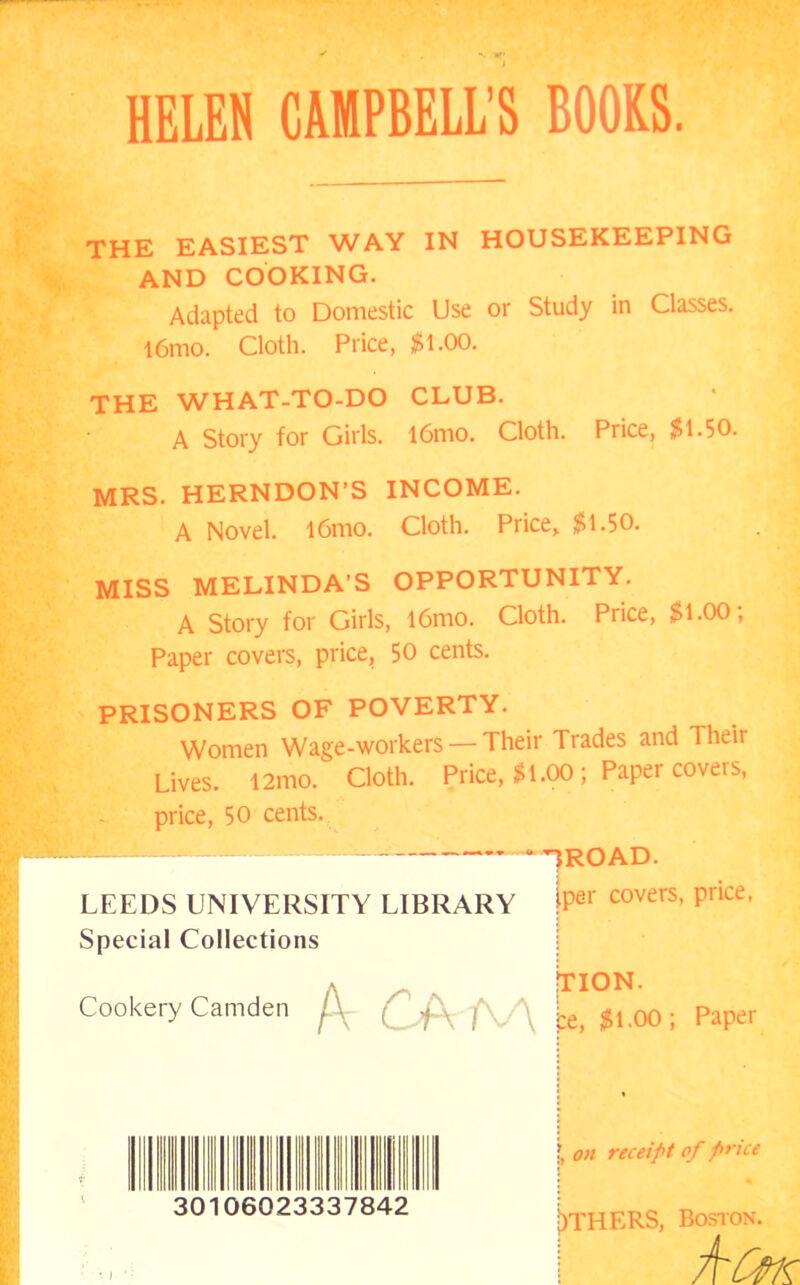 HELEN CAMPBELL’S BOOKS. THE EASIEST WAY IN HOUSEKEEPING AND COOKING. Adapted to Domestic Use or Study in Classes. l6mo. Cloth. Price, $1.00. THE WHAT-TO-DO CLUB. A Story for Girls. l6mo. Cloth. Price, $1.50. MRS. HERNDON’S INCOME. A Novel. l6mo. Cloth. Price, $1.50. MISS MELINDA’S OPPORTUNITY. A Story for Girls, l6mo. Cloth. Price, $1.00; Paper covers, price, 50 cents. PRISONERS OF POVERTY. Women Wage-workers — Their Trades and Their Lives. 12mo. Cloth. Price, $1.00 ; Paper covers, price, 50 cents.