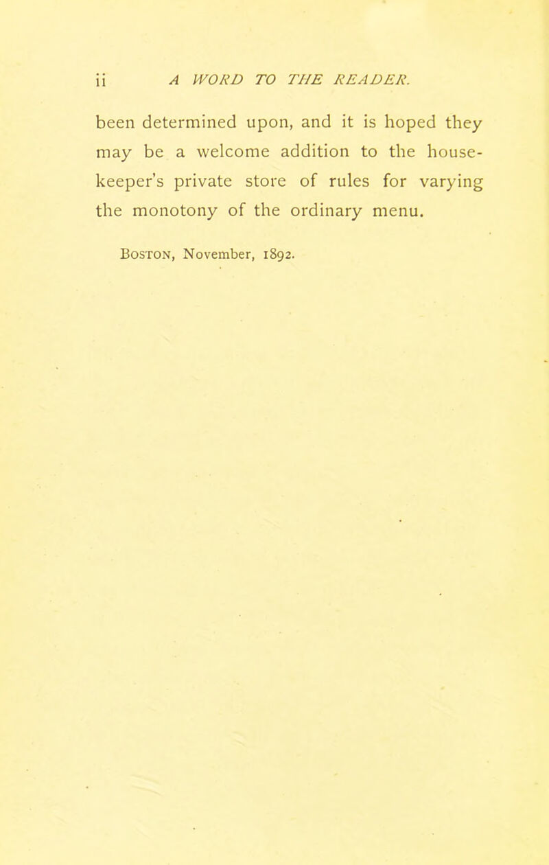 been determined upon, and it is hoped they may be a welcome addition to the house- keeper’s private store of rules for varying the monotony of the ordinary menu. Boston, November, 1892.